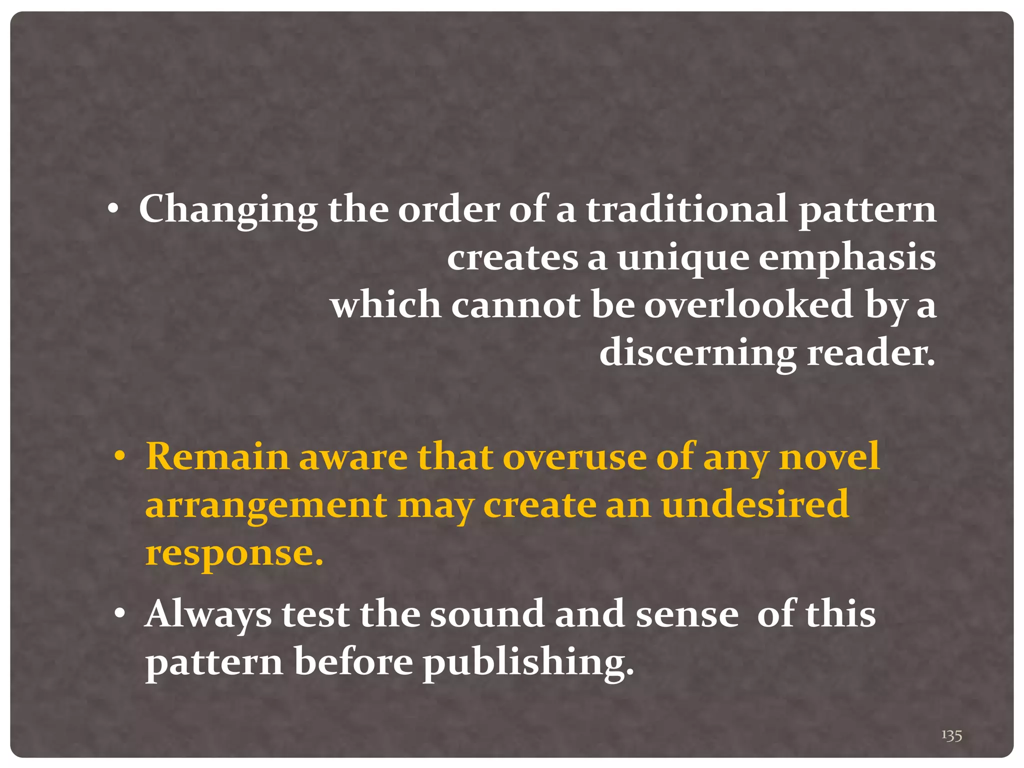 135
• Changing the order of a traditional pattern
creates a unique emphasis
which cannot be overlooked by a
discerning reader.
• Remain aware that overuse of any novel
arrangement may create an undesired
response.
• Always test the sound and sense of this
pattern before publishing.
 
