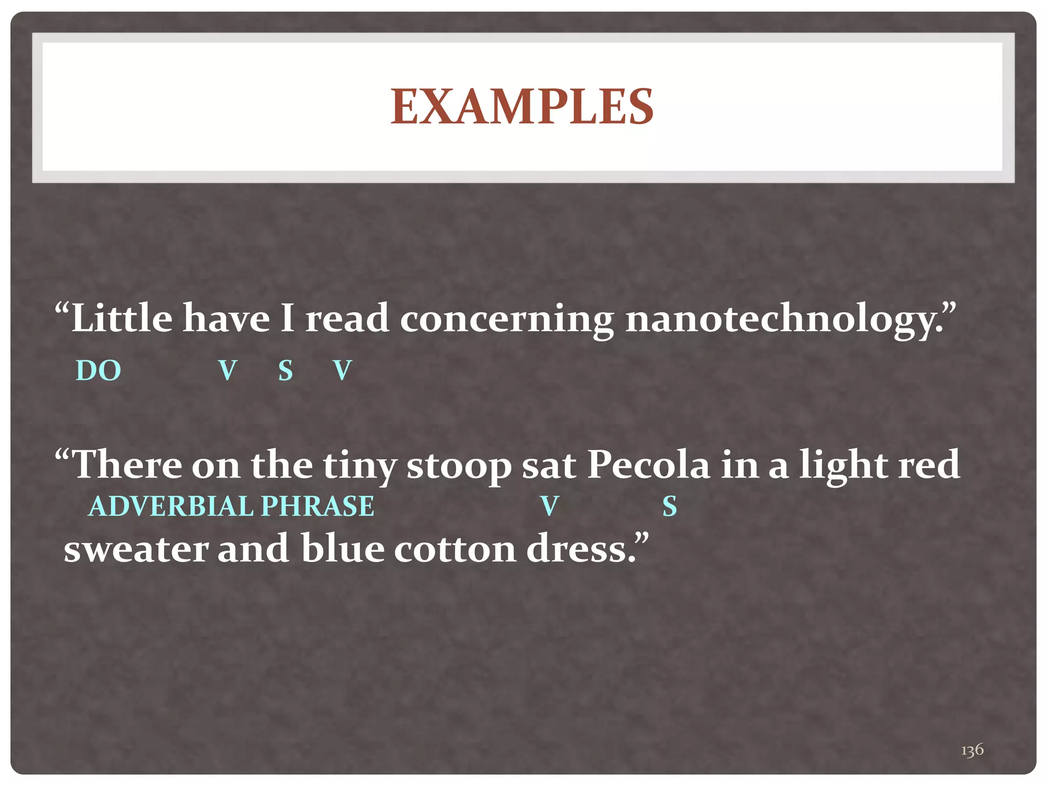 EXAMPLES
136
“Little have I read concerning nanotechnology.”
DO V S V
“There on the tiny stoop sat Pecola in a light red
ADVERBIAL PHRASE V S
sweater and blue cotton dress.”
 