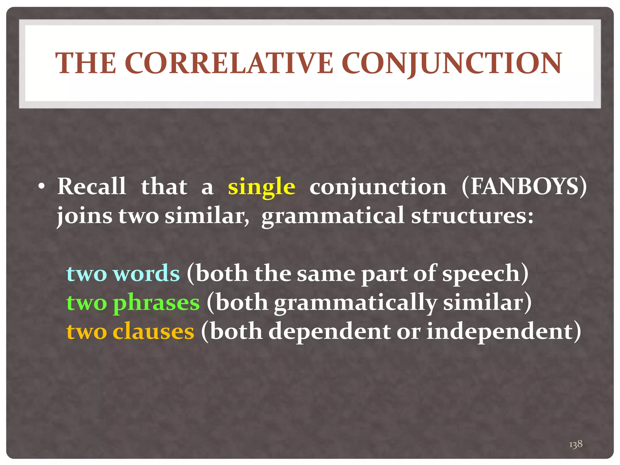 THE CORRELATIVE CONJUNCTION
138
• Recall that a single conjunction (FANBOYS)
joins two similar, grammatical structures:
two words (both the same part of speech)
two phrases (both grammatically similar)
two clauses (both dependent or independent)
 
