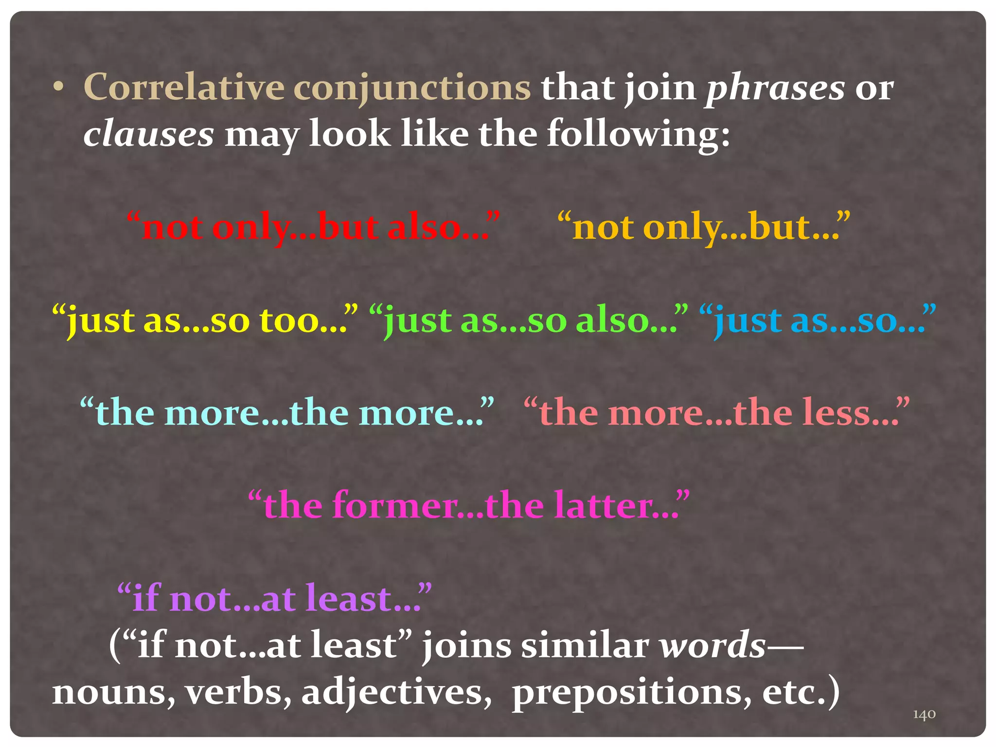 140
• Correlative conjunctions that join phrases or
clauses may look like the following:
“not only…but also…” “not only…but…”
“just as…so too…” “just as…so also…” “just as…so…”
“the more…the more…” “the more…the less…”
“the former…the latter…”
“if not…at least…”
(“if not…at least” joins similar words—
nouns, verbs, adjectives, prepositions, etc.)
 