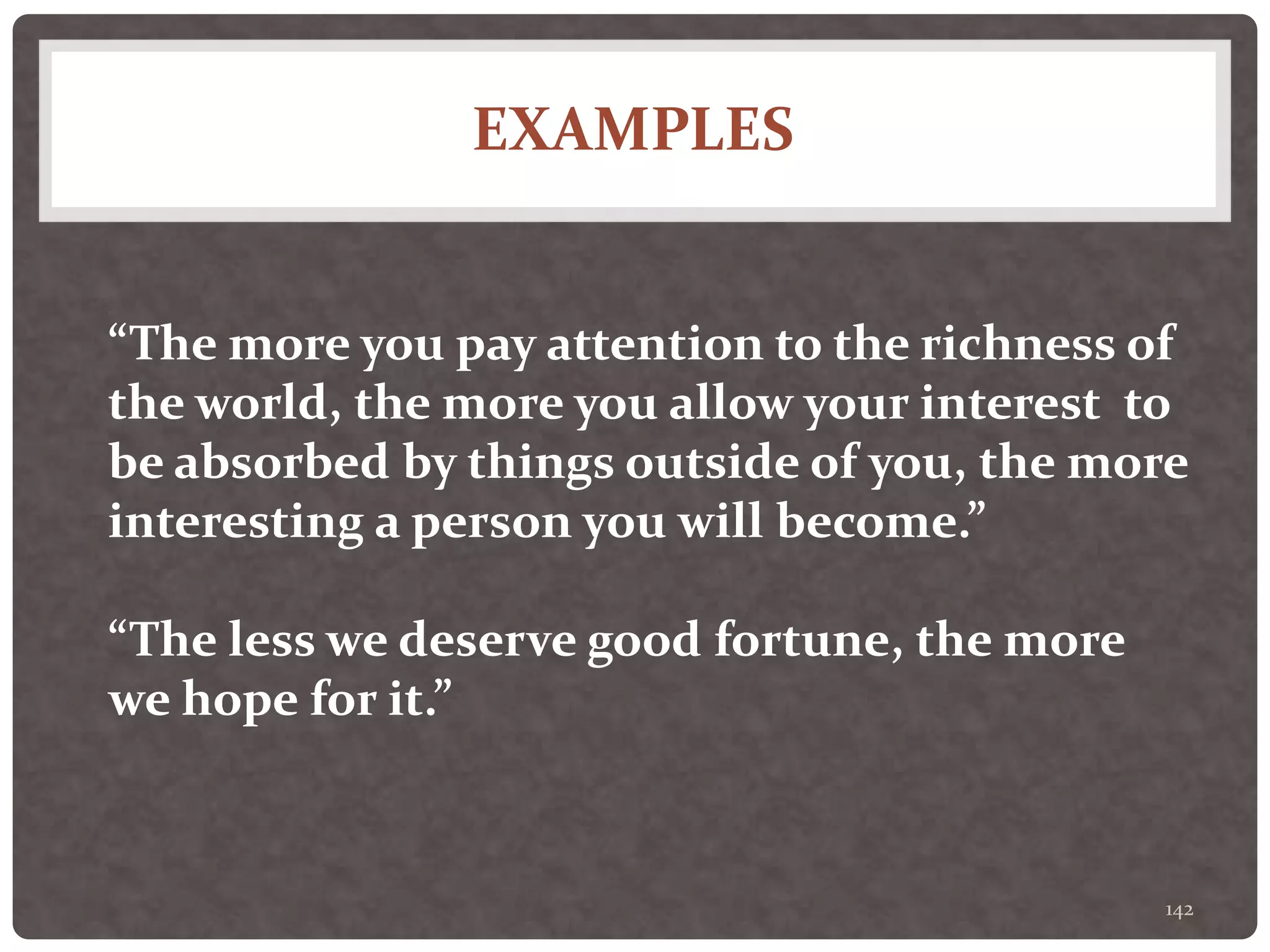 EXAMPLES
142
“The more you pay attention to the richness of
the world, the more you allow your interest to
be absorbed by things outside of you, the more
interesting a person you will become.”
“The less we deserve good fortune, the more
we hope for it.”
 