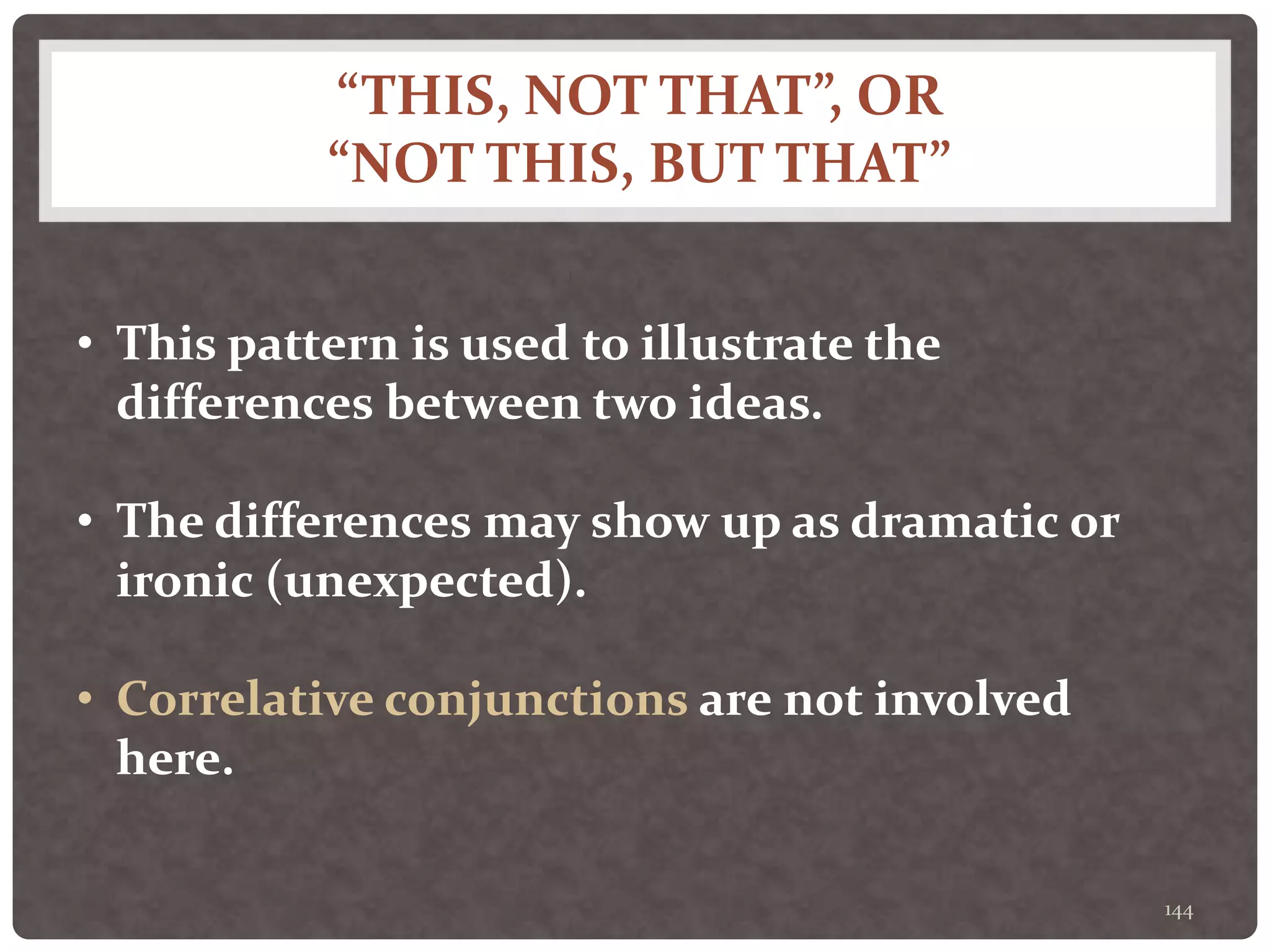 “THIS, NOT THAT”, OR
“NOT THIS, BUT THAT”
144
• This pattern is used to illustrate the
differences between two ideas.
• The differences may show up as dramatic or
ironic (unexpected).
• Correlative conjunctions are not involved
here.
 