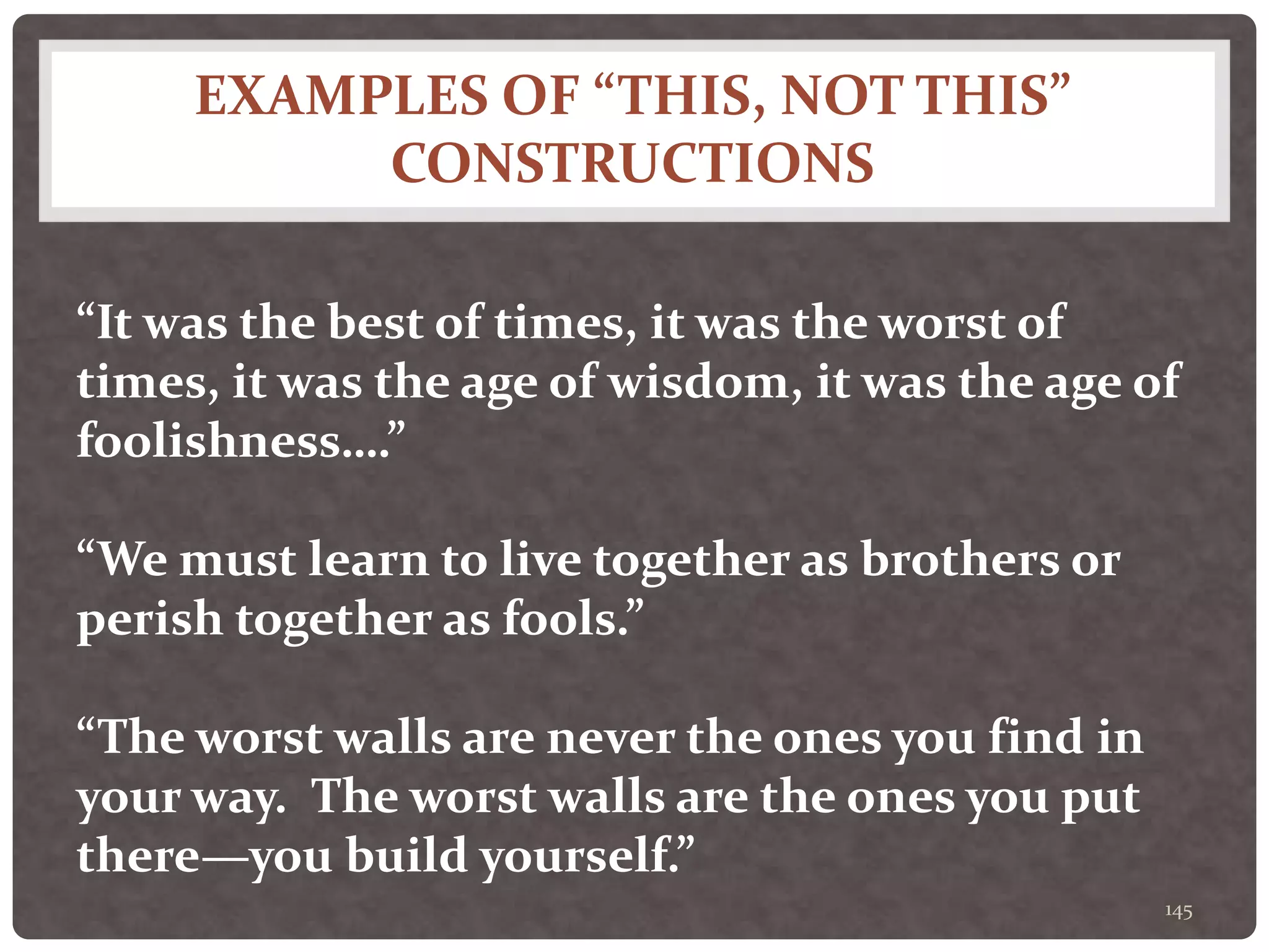 EXAMPLES OF “THIS, NOT THIS”
CONSTRUCTIONS
145
“It was the best of times, it was the worst of
times, it was the age of wisdom, it was the age of
foolishness….”
“We must learn to live together as brothers or
perish together as fools.”
“The worst walls are never the ones you find in
your way. The worst walls are the ones you put
there—you build yourself.”
 