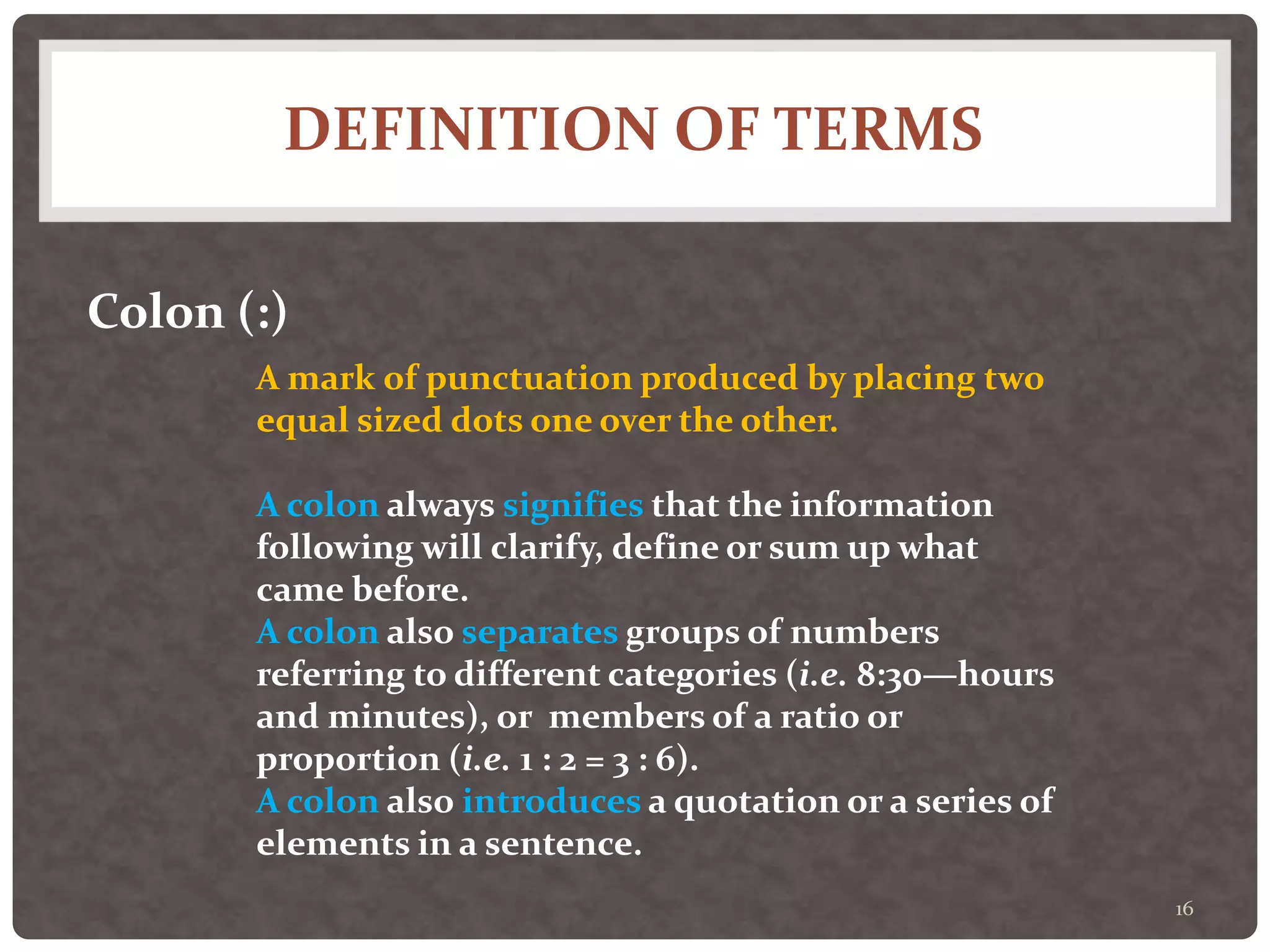 DEFINITION OF TERMS
16
Colon (:)
A mark of punctuation produced by placing two
equal sized dots one over the other.
A colon always signifies that the information
following will clarify, define or sum up what
came before.
A colon also separates groups of numbers
referring to different categories (i.e. 8:30—hours
and minutes), or members of a ratio or
proportion (i.e. 1 : 2 = 3 : 6).
A colon also introduces a quotation or a series of
elements in a sentence.
 