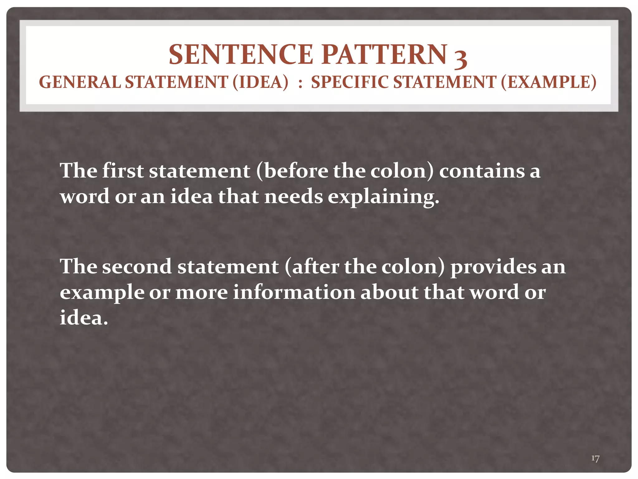 SENTENCE PATTERN 3
GENERAL STATEMENT (IDEA) : SPECIFIC STATEMENT (EXAMPLE)
17
The first statement (before the colon) contains a
word or an idea that needs explaining.
The second statement (after the colon) provides an
example or more information about that word or
idea.
 