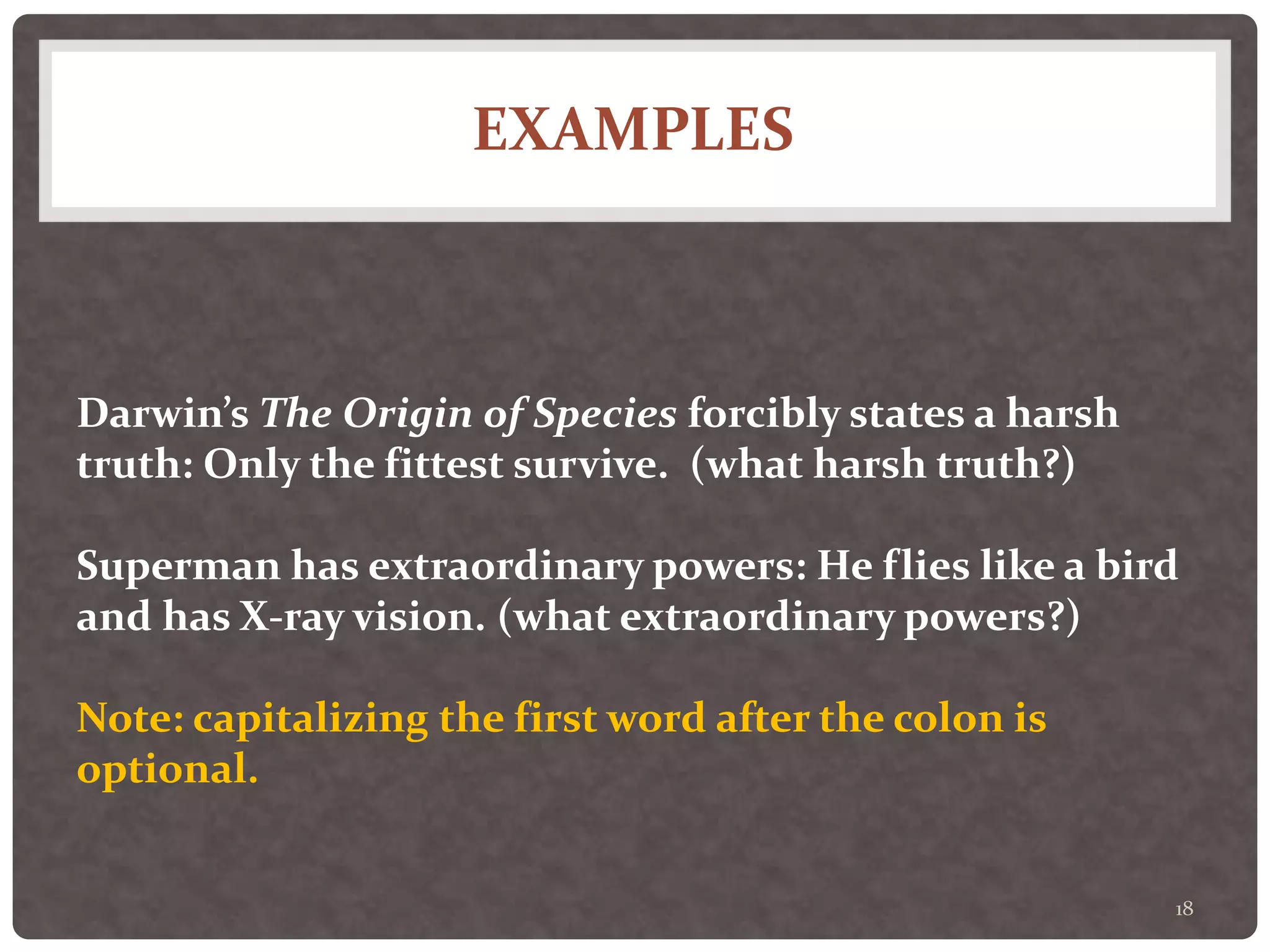 EXAMPLES
18
Darwin’s The Origin of Species forcibly states a harsh
truth: Only the fittest survive. (what harsh truth?)
Superman has extraordinary powers: He flies like a bird
and has X-ray vision. (what extraordinary powers?)
Note: capitalizing the first word after the colon is
optional.
 