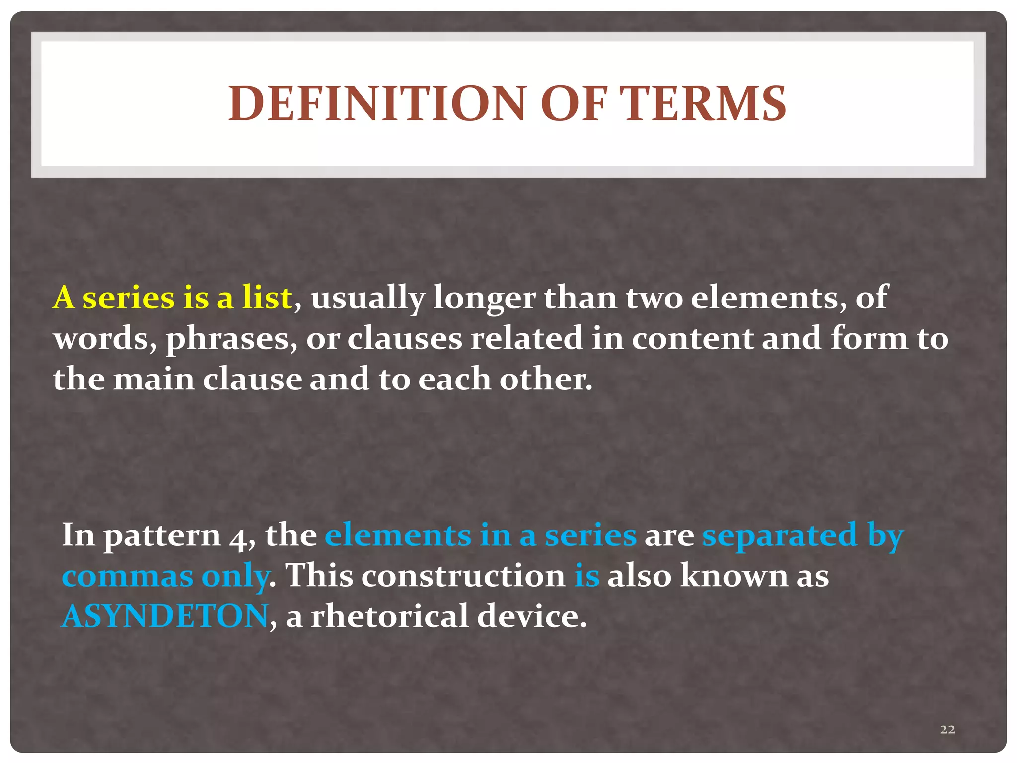 DEFINITION OF TERMS
22
A series is a list, usually longer than two elements, of
words, phrases, or clauses related in content and form to
the main clause and to each other.
In pattern 4, the elements in a series are separated by
commas only. This construction is also known as
ASYNDETON, a rhetorical device.
 