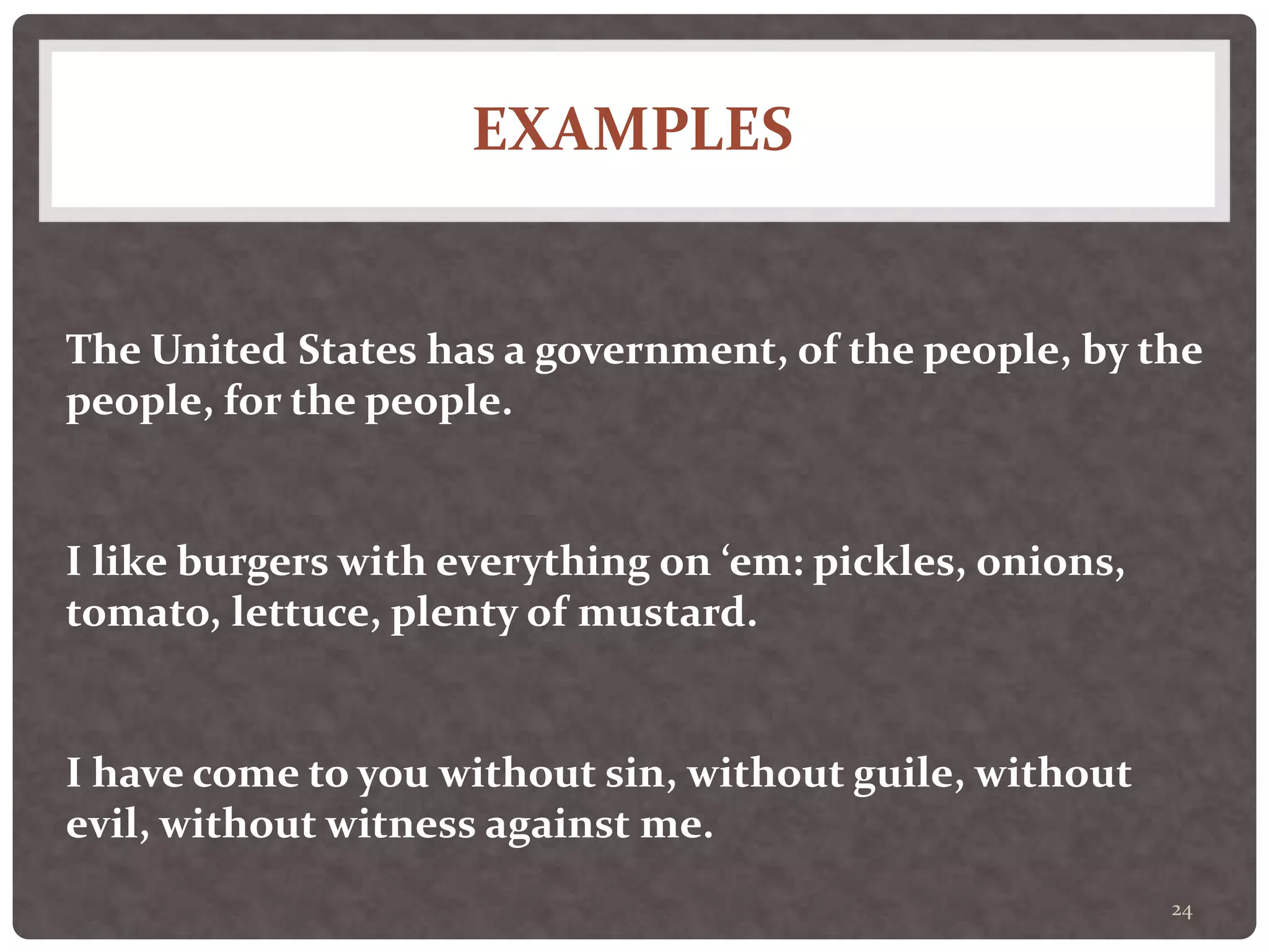 EXAMPLES
24
The United States has a government, of the people, by the
people, for the people.
I like burgers with everything on ‘em: pickles, onions,
tomato, lettuce, plenty of mustard.
I have come to you without sin, without guile, without
evil, without witness against me.
 