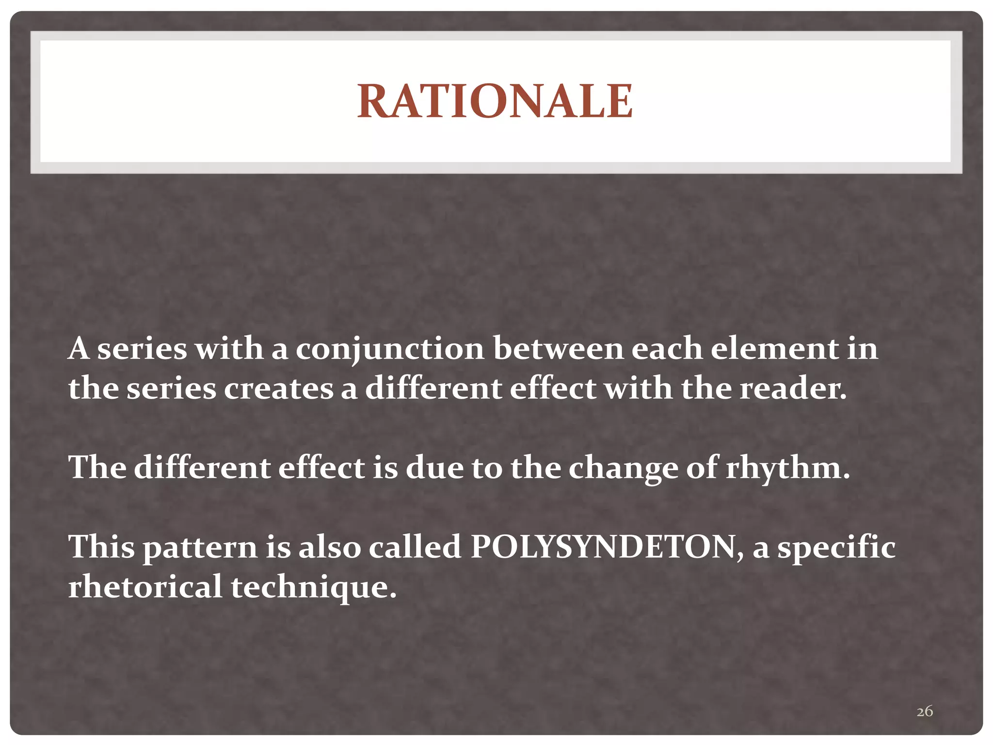 RATIONALE
26
A series with a conjunction between each element in
the series creates a different effect with the reader.
The different effect is due to the change of rhythm.
This pattern is also called POLYSYNDETON, a specific
rhetorical technique.
 