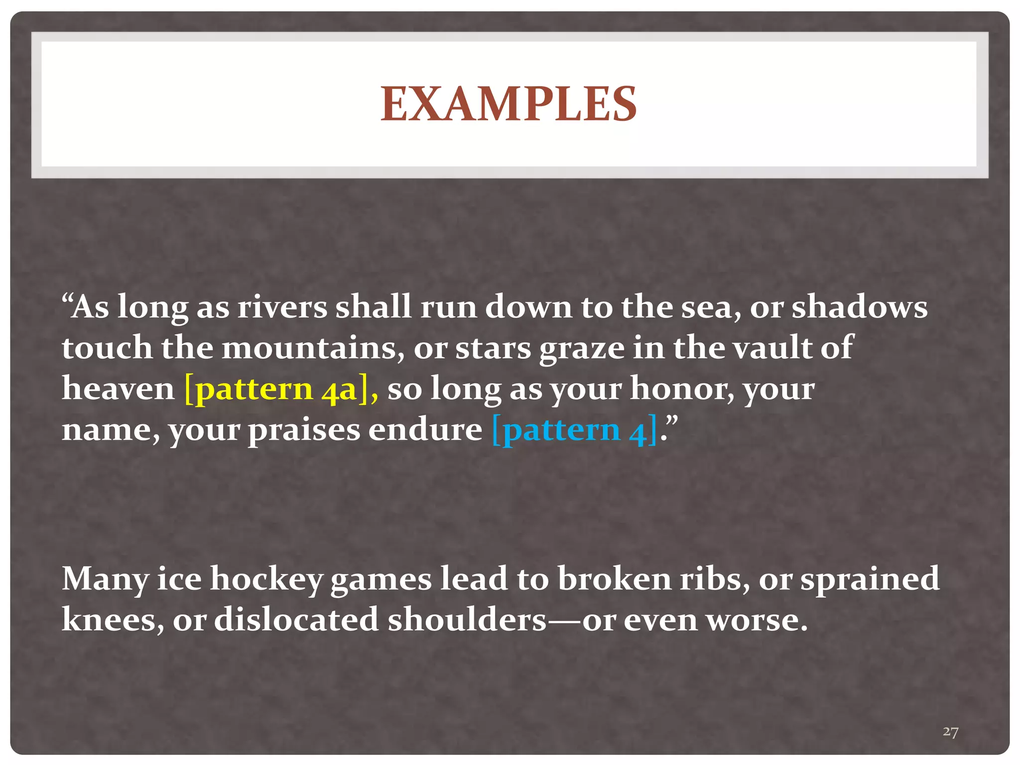 EXAMPLES
27
“As long as rivers shall run down to the sea, or shadows
touch the mountains, or stars graze in the vault of
heaven [pattern 4a], so long as your honor, your
name, your praises endure [pattern 4].”
Many ice hockey games lead to broken ribs, or sprained
knees, or dislocated shoulders—or even worse.
 