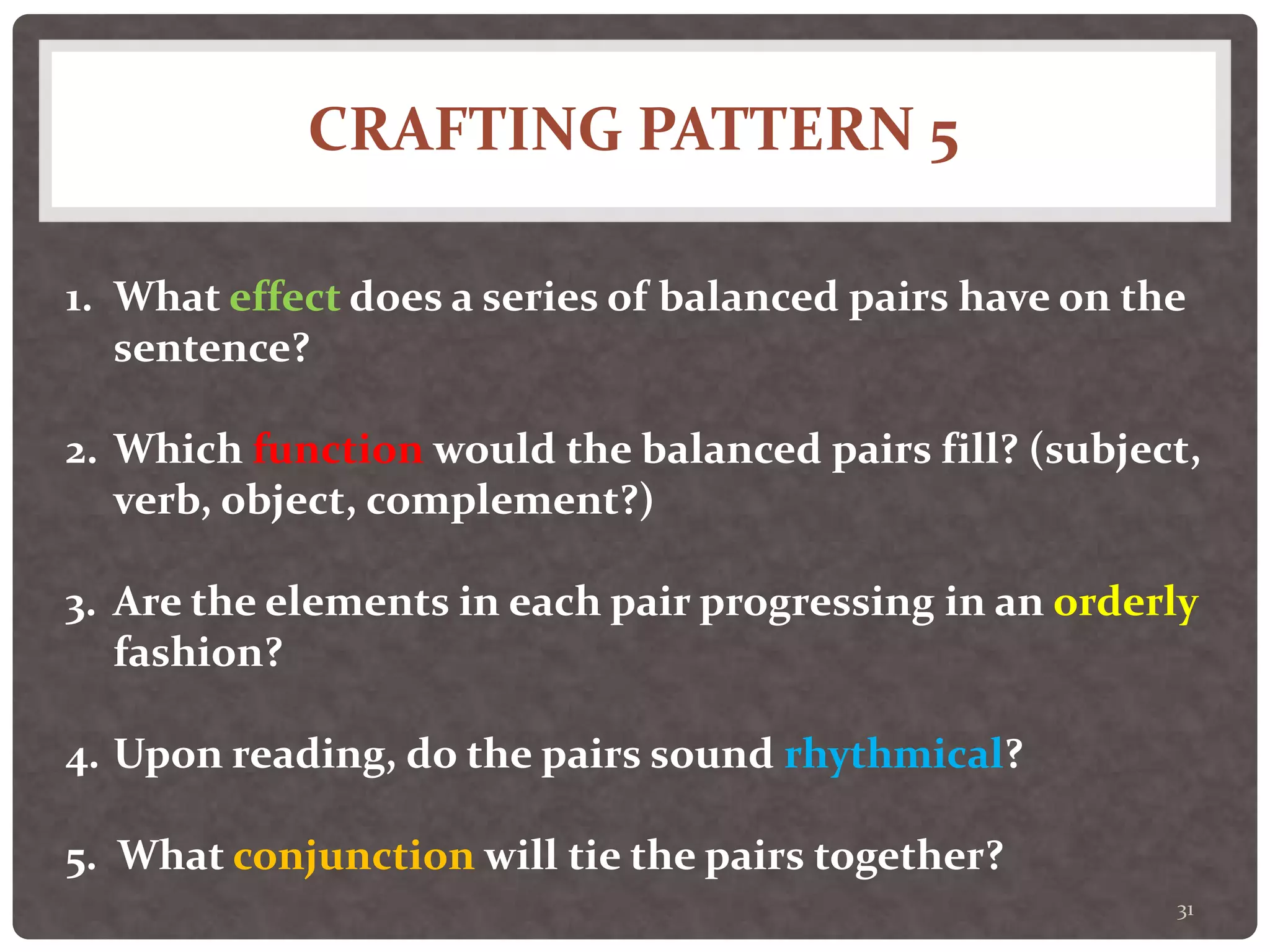 CRAFTING PATTERN 5
31
1. What effect does a series of balanced pairs have on the
sentence?
2. Which function would the balanced pairs fill? (subject,
verb, object, complement?)
3. Are the elements in each pair progressing in an orderly
fashion?
4. Upon reading, do the pairs sound rhythmical?
5. What conjunction will tie the pairs together?
 