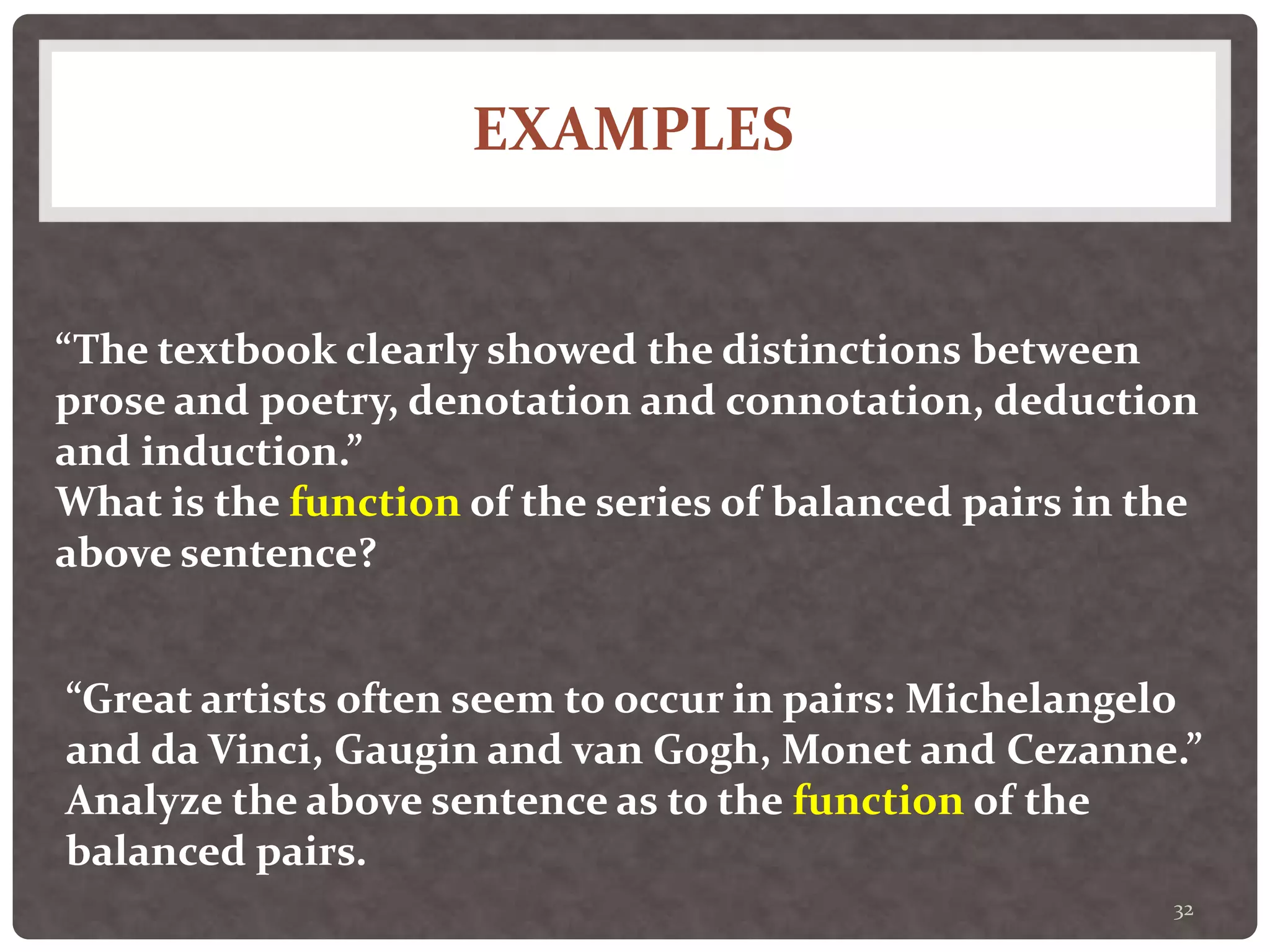 EXAMPLES
32
“The textbook clearly showed the distinctions between
prose and poetry, denotation and connotation, deduction
and induction.”
What is the function of the series of balanced pairs in the
above sentence?
“Great artists often seem to occur in pairs: Michelangelo
and da Vinci, Gaugin and van Gogh, Monet and Cezanne.”
Analyze the above sentence as to the function of the
balanced pairs.
 