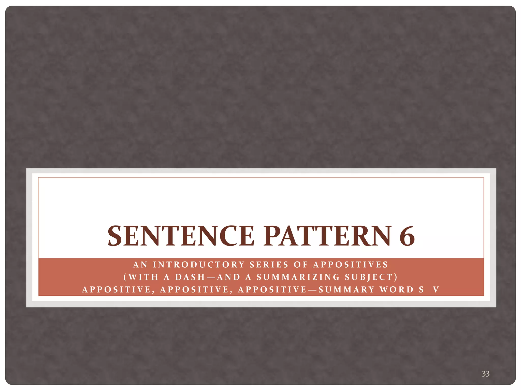 33
SENTENCE PATTERN 6
A N I N T R O D U C T O R Y S E R I E S O F A P P O S I T I V E S
( W I T H A D A S H — A N D A S U M M A R I Z I N G S U B J E C T )
A P P O S I T I V E , A P P O S I T I V E , A P P O S I T I V E — S U M M A R Y W O R D S V
 