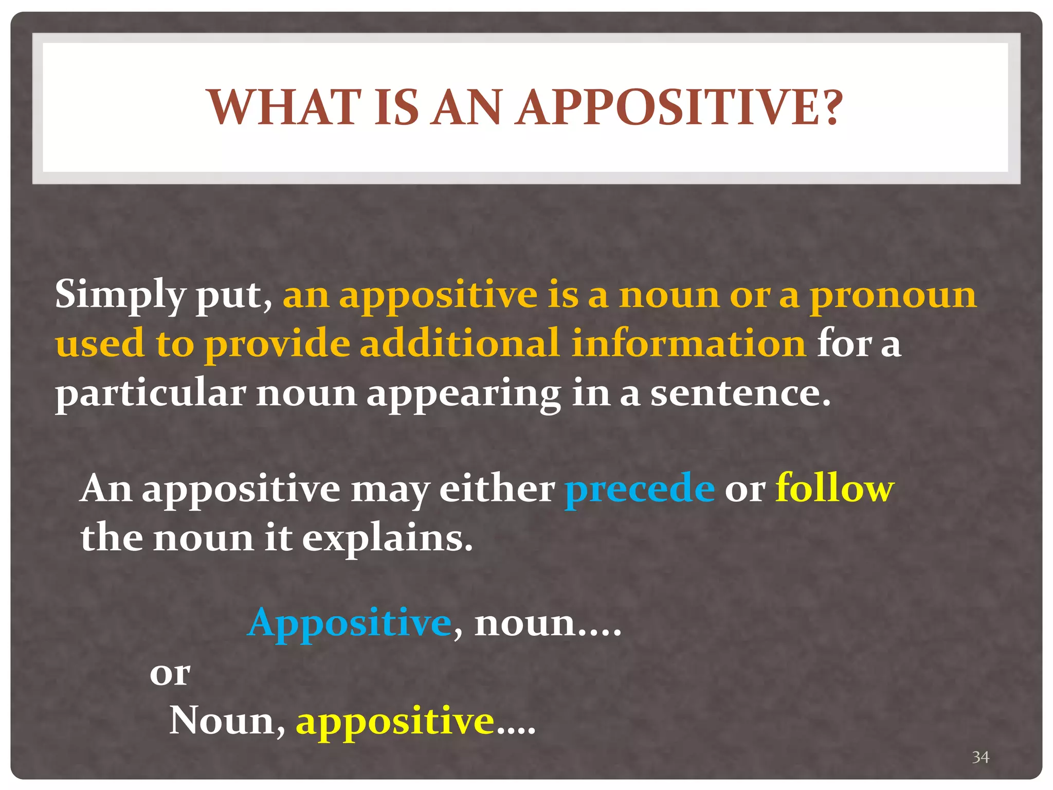 WHAT IS AN APPOSITIVE?
34
Simply put, an appositive is a noun or a pronoun
used to provide additional information for a
particular noun appearing in a sentence.
An appositive may either precede or follow
the noun it explains.
Appositive, noun....
Noun, appositive….
or
 