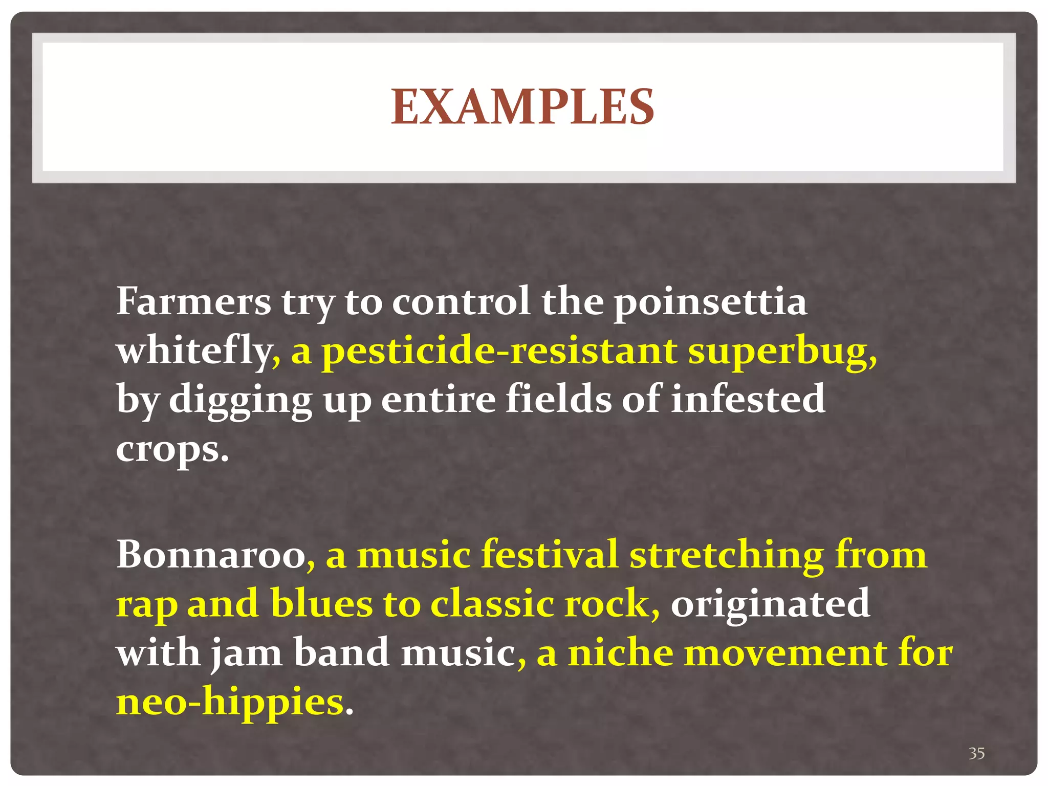 EXAMPLES
35
Farmers try to control the poinsettia
whitefly, a pesticide-resistant superbug,
by digging up entire fields of infested
crops.
Bonnaroo, a music festival stretching from
rap and blues to classic rock, originated
with jam band music, a niche movement for
neo-hippies.
 