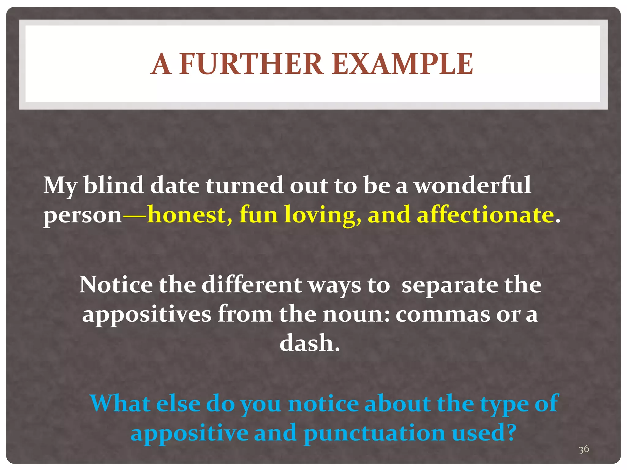 A FURTHER EXAMPLE
36
My blind date turned out to be a wonderful
person—honest, fun loving, and affectionate.
Notice the different ways to separate the
appositives from the noun: commas or a
dash.
What else do you notice about the type of
appositive and punctuation used?
 