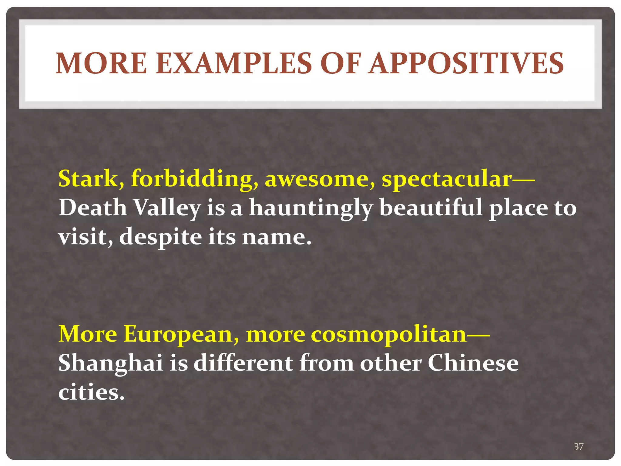 MORE EXAMPLES OF APPOSITIVES
37
Stark, forbidding, awesome, spectacular—
Death Valley is a hauntingly beautiful place to
visit, despite its name.
More European, more cosmopolitan—
Shanghai is different from other Chinese
cities.
 