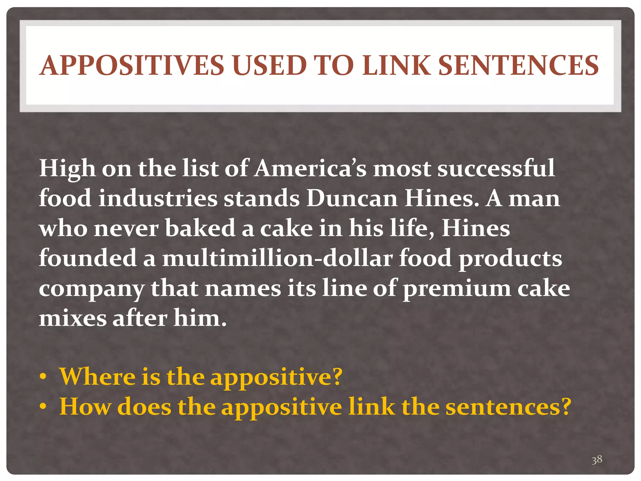 APPOSITIVES USED TO LINK SENTENCES
38
High on the list of America’s most successful
food industries stands Duncan Hines. A man
who never baked a cake in his life, Hines
founded a multimillion-dollar food products
company that names its line of premium cake
mixes after him.
• Where is the appositive?
• How does the appositive link the sentences?
 
