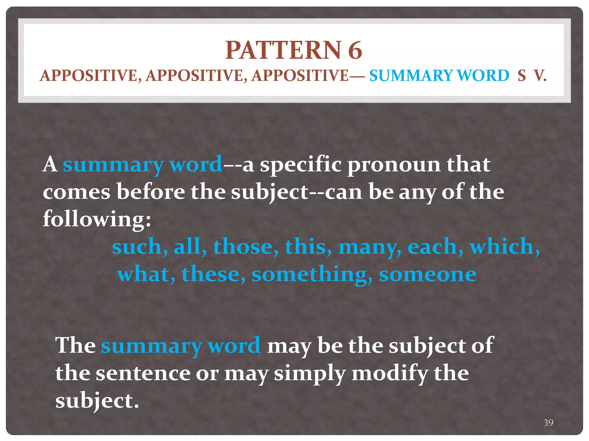PATTERN 6
APPOSITIVE, APPOSITIVE, APPOSITIVE— SUMMARY WORD S V.
39
A summary word–-a specific pronoun that
comes before the subject--can be any of the
following:
such, all, those, this, many, each, which,
what, these, something, someone
The summary word may be the subject of
the sentence or may simply modify the
subject.
 
