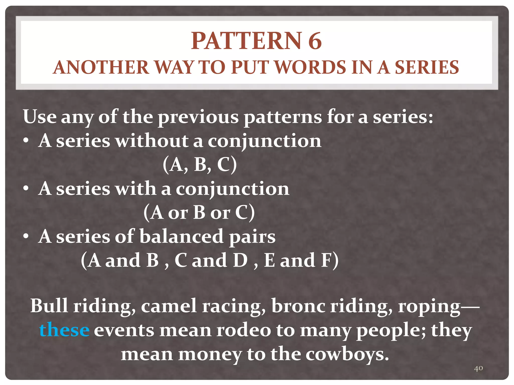 PATTERN 6
ANOTHER WAY TO PUT WORDS IN A SERIES
40
Use any of the previous patterns for a series:
• A series without a conjunction
(A, B, C)
• A series with a conjunction
(A or B or C)
• A series of balanced pairs
(A and B , C and D , E and F)
Bull riding, camel racing, bronc riding, roping—
these events mean rodeo to many people; they
mean money to the cowboys.
 
