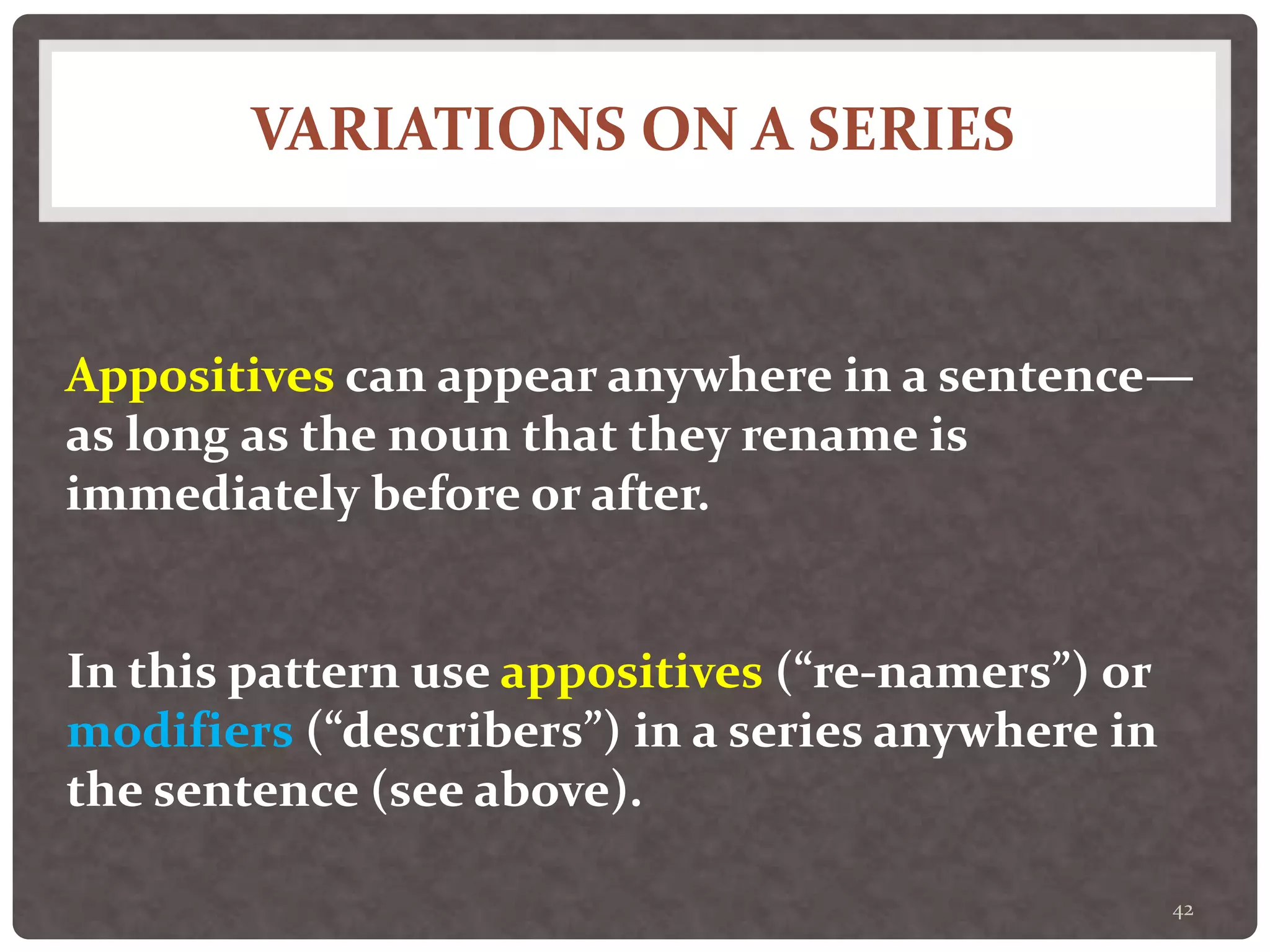 VARIATIONS ON A SERIES
42
Appositives can appear anywhere in a sentence—
as long as the noun that they rename is
immediately before or after.
In this pattern use appositives (“re-namers”) or
modifiers (“describers”) in a series anywhere in
the sentence (see above).
 