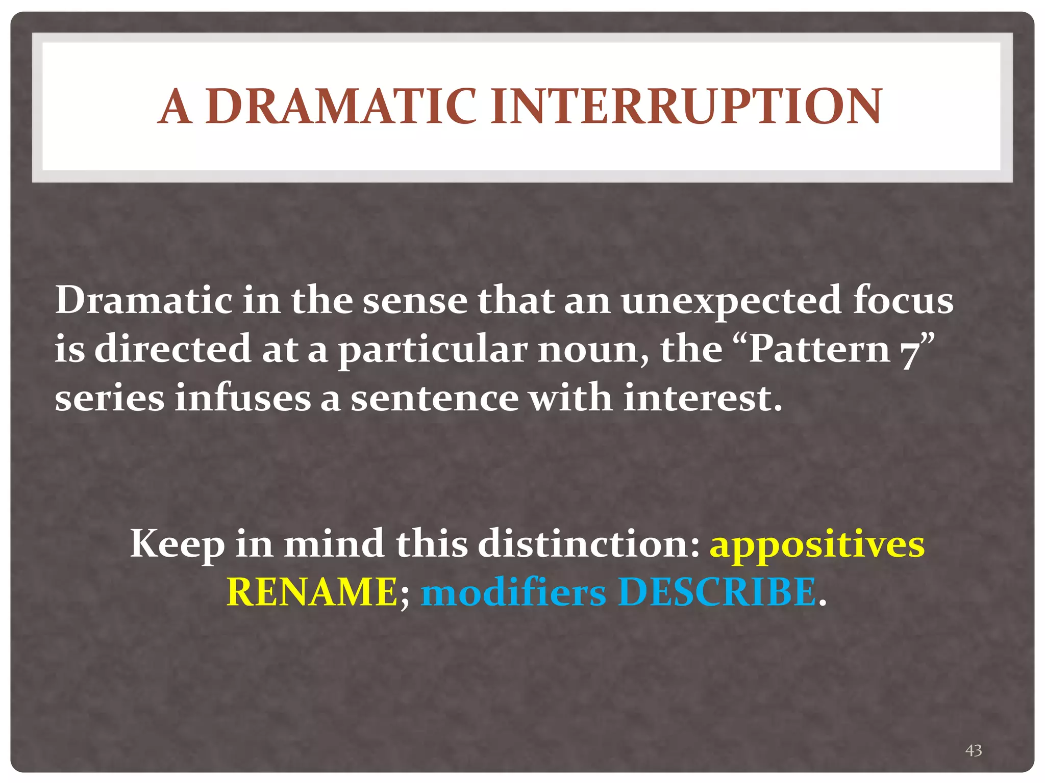 A DRAMATIC INTERRUPTION
43
Dramatic in the sense that an unexpected focus
is directed at a particular noun, the “Pattern 7”
series infuses a sentence with interest.
Keep in mind this distinction: appositives
RENAME; modifiers DESCRIBE.
 
