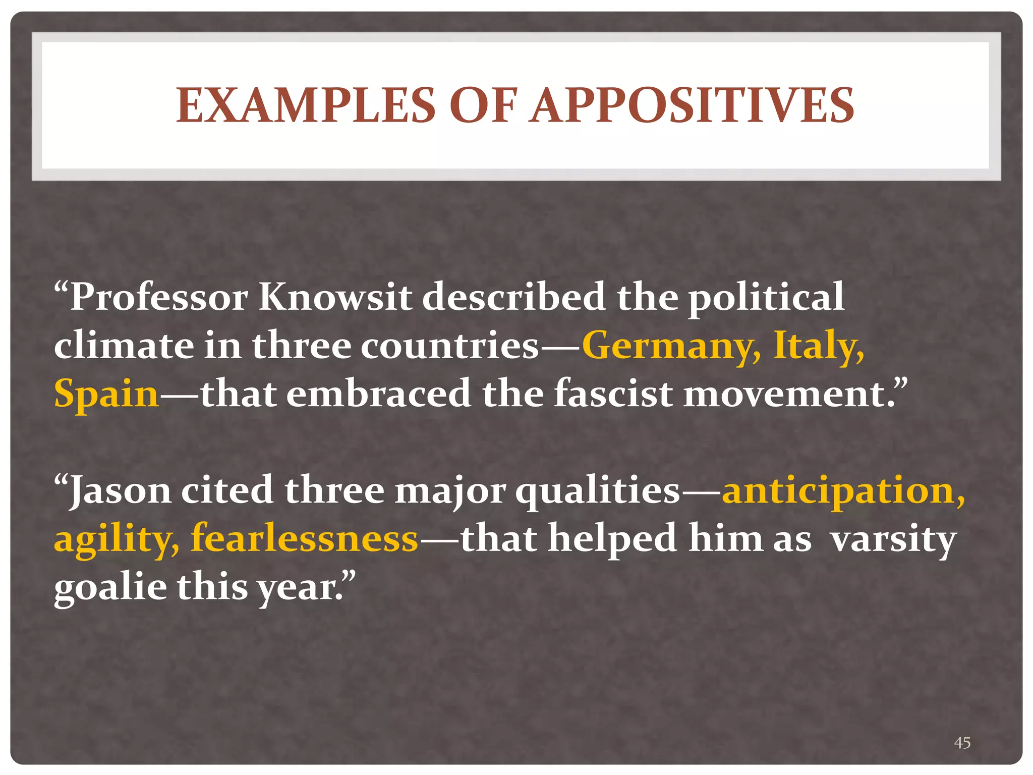 EXAMPLES OF APPOSITIVES
45
“Professor Knowsit described the political
climate in three countries—Germany, Italy,
Spain—that embraced the fascist movement.”
“Jason cited three major qualities—anticipation,
agility, fearlessness—that helped him as varsity
goalie this year.”
 
