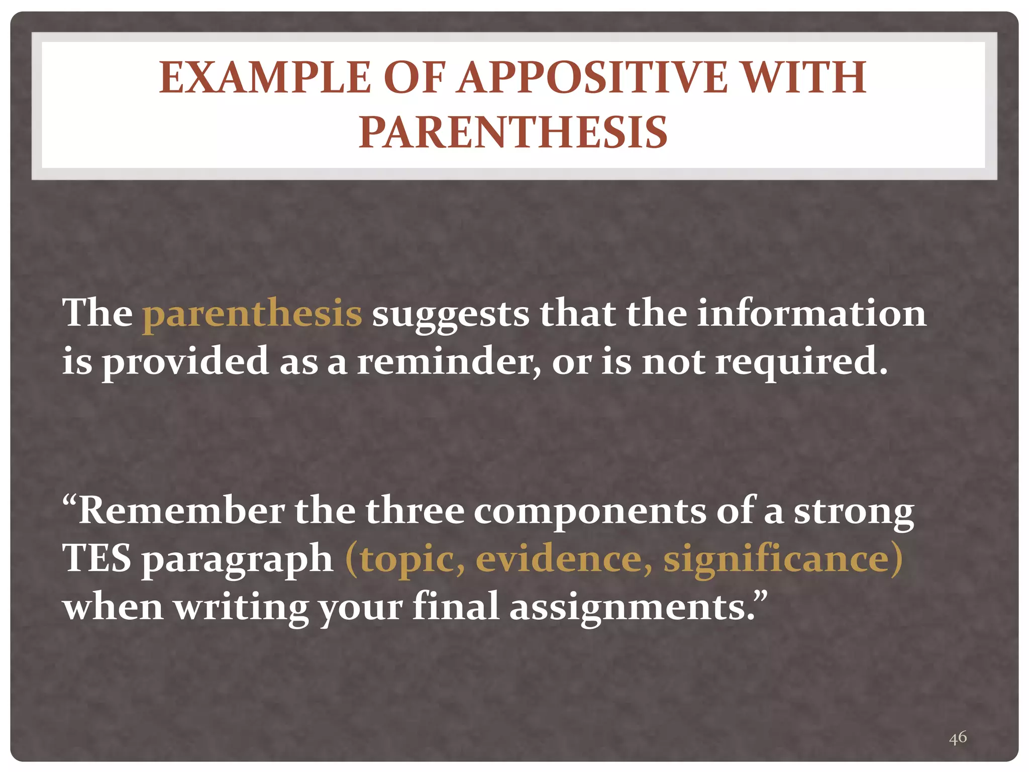 EXAMPLE OF APPOSITIVE WITH
PARENTHESIS
46
The parenthesis suggests that the information
is provided as a reminder, or is not required.
“Remember the three components of a strong
TES paragraph (topic, evidence, significance)
when writing your final assignments.”
 