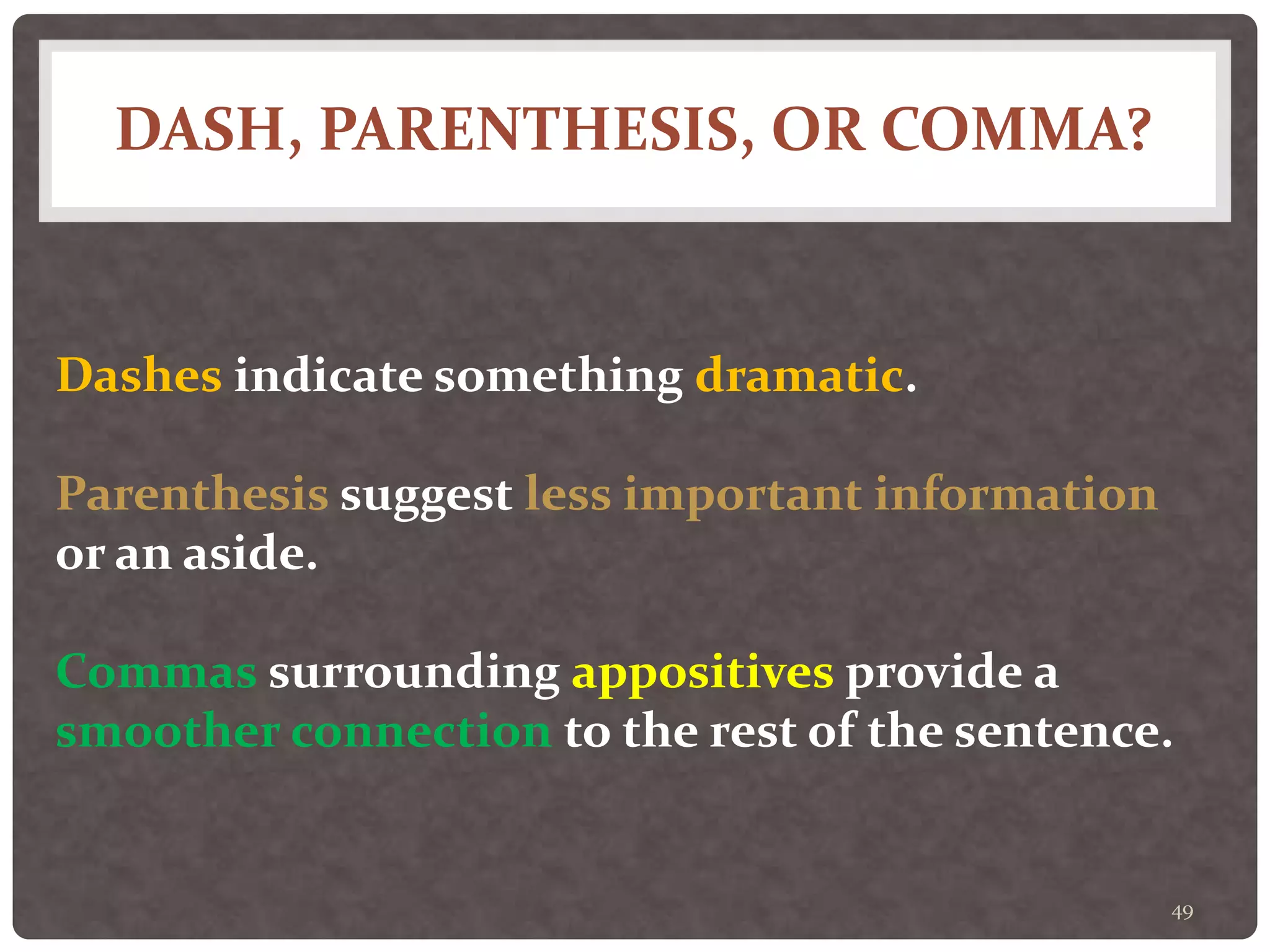 DASH, PARENTHESIS, OR COMMA?
49
Dashes indicate something dramatic.
Parenthesis suggest less important information
or an aside.
Commas surrounding appositives provide a
smoother connection to the rest of the sentence.
 