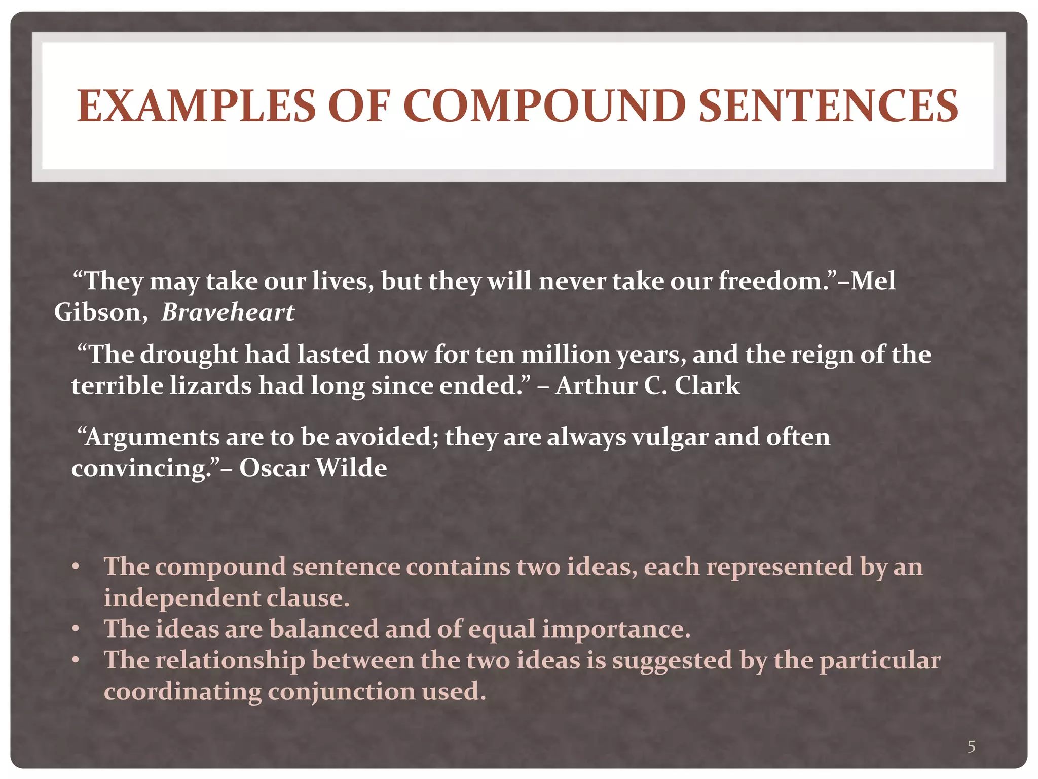 EXAMPLES OF COMPOUND SENTENCES
5
“They may take our lives, but they will never take our freedom.”–Mel
Gibson, Braveheart
“The drought had lasted now for ten million years, and the reign of the
terrible lizards had long since ended.” – Arthur C. Clark
“Arguments are to be avoided; they are always vulgar and often
convincing.”– Oscar Wilde
• The compound sentence contains two ideas, each represented by an
independent clause.
• The ideas are balanced and of equal importance.
• The relationship between the two ideas is suggested by the particular
coordinating conjunction used.
 