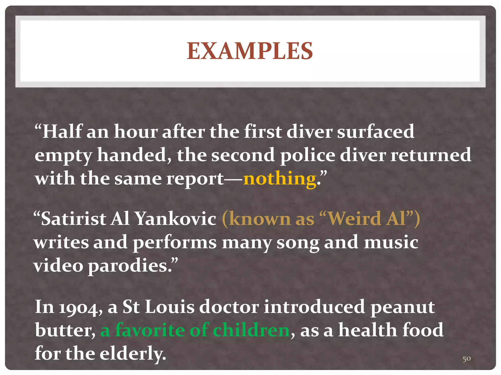 EXAMPLES
50
“Half an hour after the first diver surfaced
empty handed, the second police diver returned
with the same report—nothing.”
“Satirist Al Yankovic (known as “Weird Al”)
writes and performs many song and music
video parodies.”
In 1904, a St Louis doctor introduced peanut
butter, a favorite of children, as a health food
for the elderly.
 