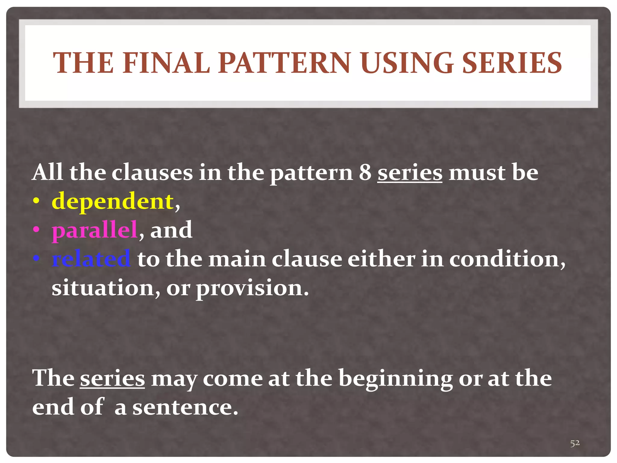 THE FINAL PATTERN USING SERIES
52
All the clauses in the pattern 8 series must be
• dependent,
• parallel, and
• related to the main clause either in condition,
situation, or provision.
The series may come at the beginning or at the
end of a sentence.
 
