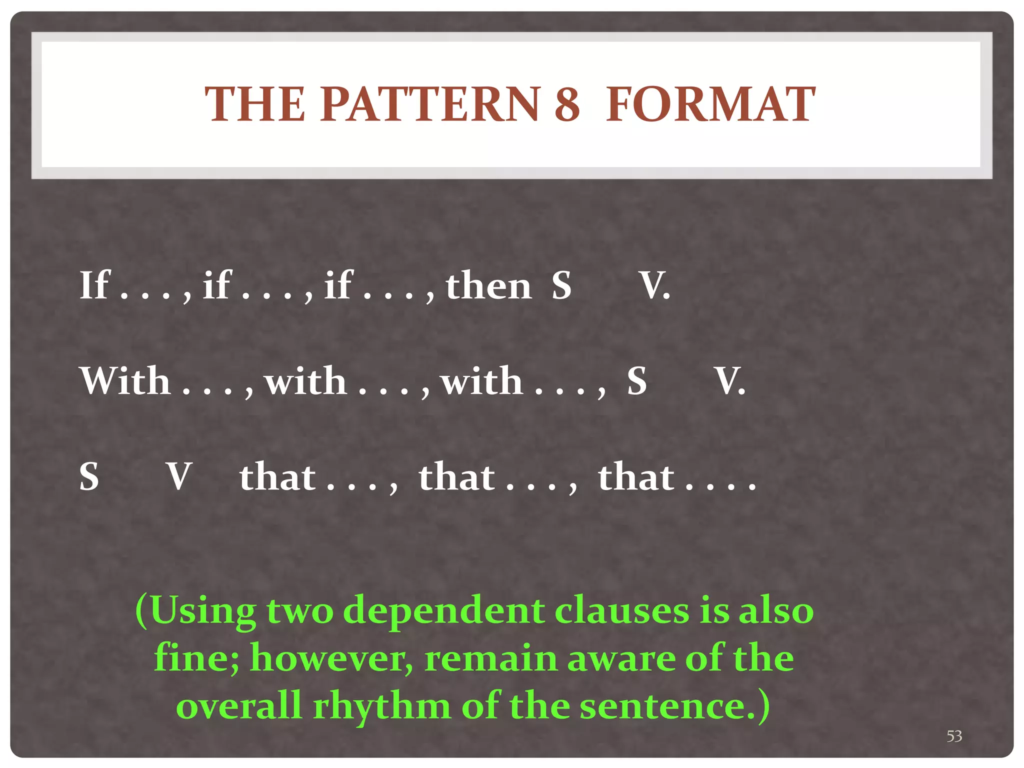 THE PATTERN 8 FORMAT
53
If . . . , if . . . , if . . . , then S V.
With . . . , with . . . , with . . . , S V.
S V that . . . , that . . . , that . . . .
(Using two dependent clauses is also
fine; however, remain aware of the
overall rhythm of the sentence.)
 