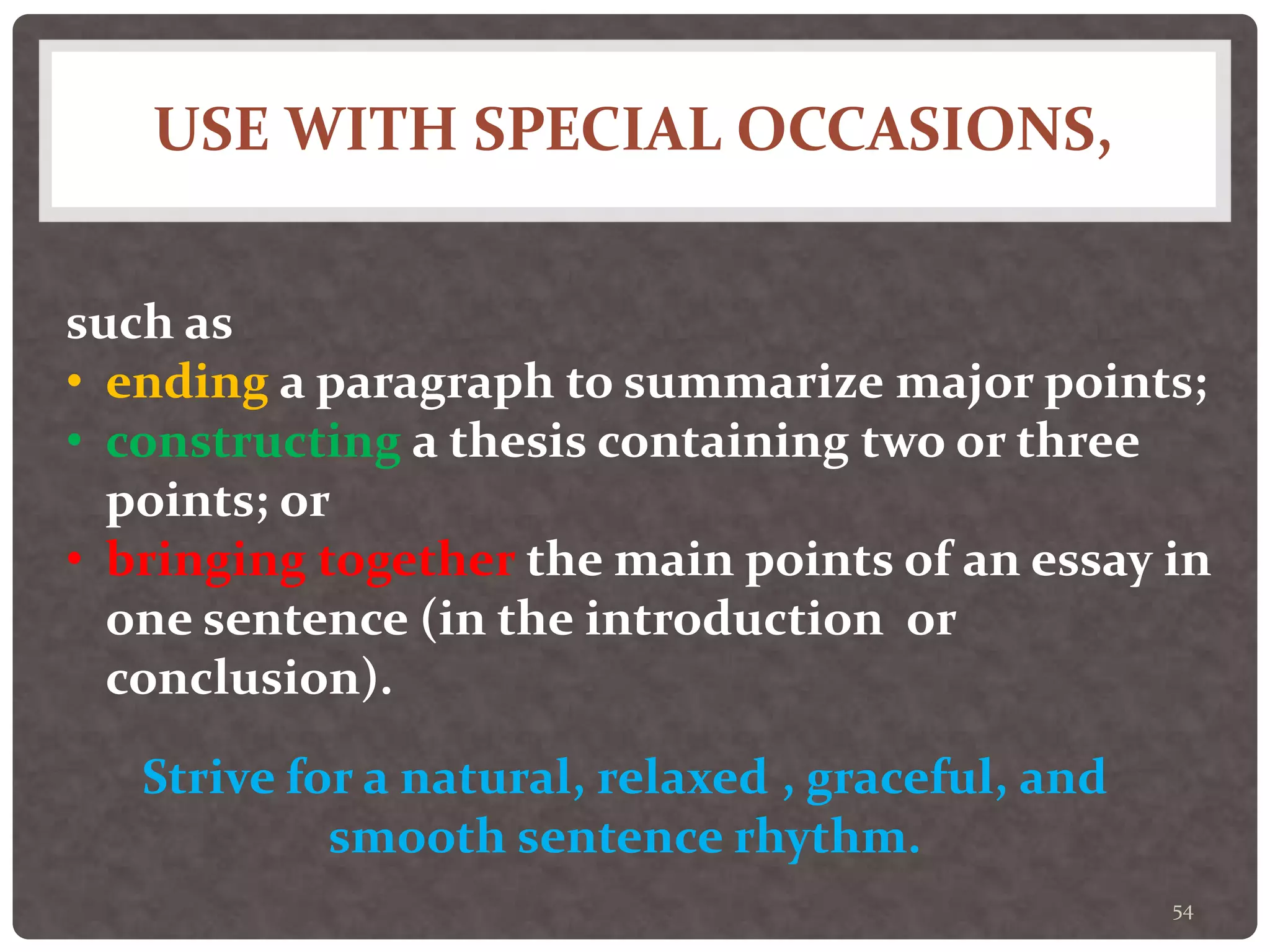 USE WITH SPECIAL OCCASIONS,
54
such as
• ending a paragraph to summarize major points;
• constructing a thesis containing two or three
points; or
• bringing together the main points of an essay in
one sentence (in the introduction or
conclusion).
Strive for a natural, relaxed , graceful, and
smooth sentence rhythm.
 
