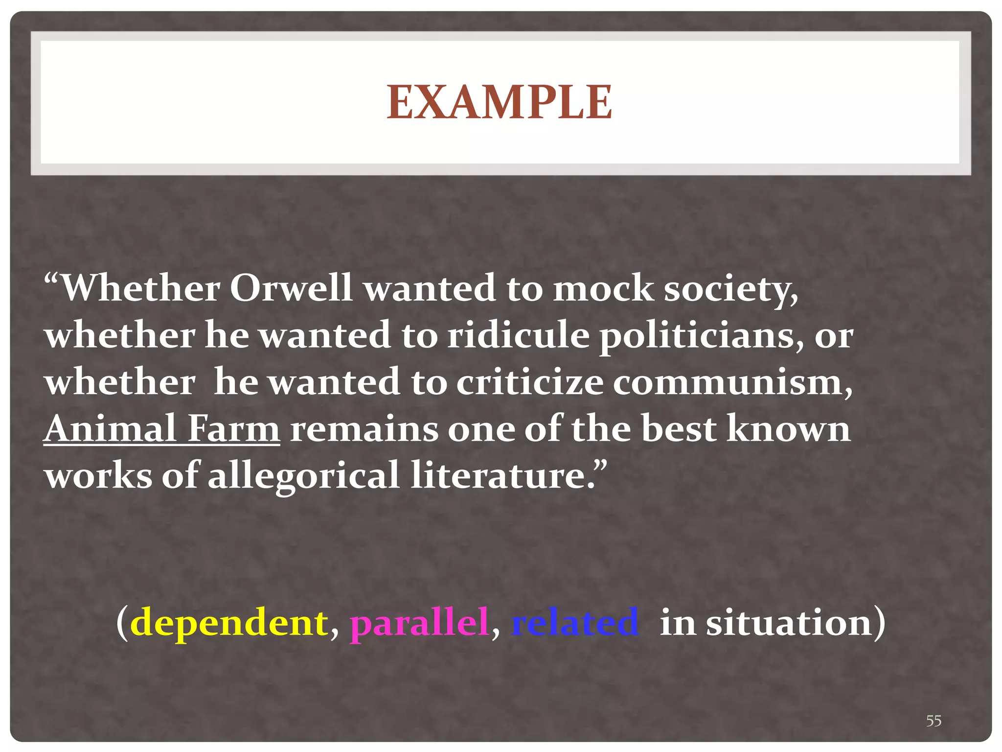 EXAMPLE
55
“Whether Orwell wanted to mock society,
whether he wanted to ridicule politicians, or
whether he wanted to criticize communism,
Animal Farm remains one of the best known
works of allegorical literature.”
(dependent, parallel, related in situation)
 