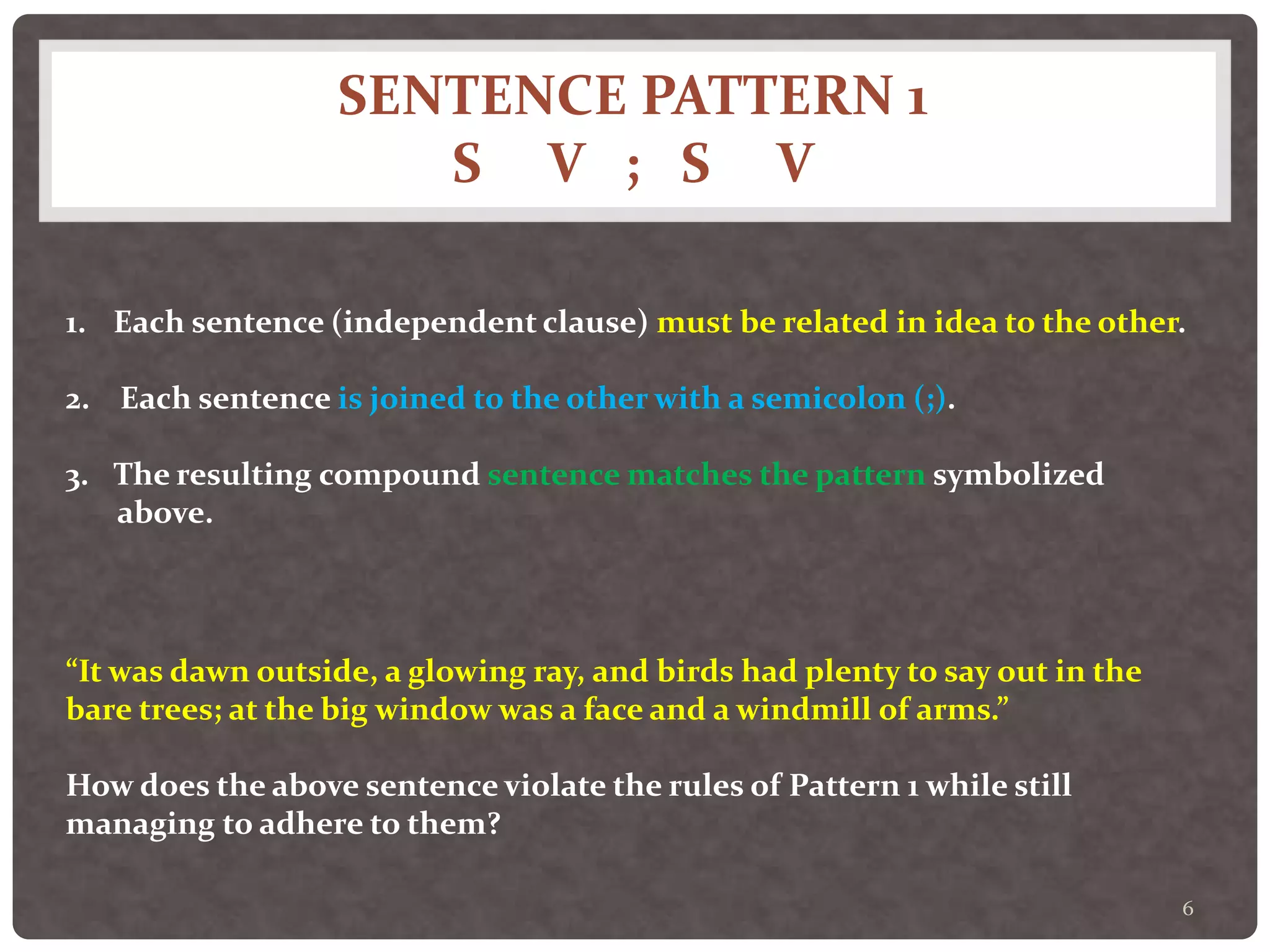 SENTENCE PATTERN 1
S V ; S V
6
1. Each sentence (independent clause) must be related in idea to the other.
2. Each sentence is joined to the other with a semicolon (;).
3. The resulting compound sentence matches the pattern symbolized
above.
“It was dawn outside, a glowing ray, and birds had plenty to say out in the
bare trees; at the big window was a face and a windmill of arms.”
How does the above sentence violate the rules of Pattern 1 while still
managing to adhere to them?
 