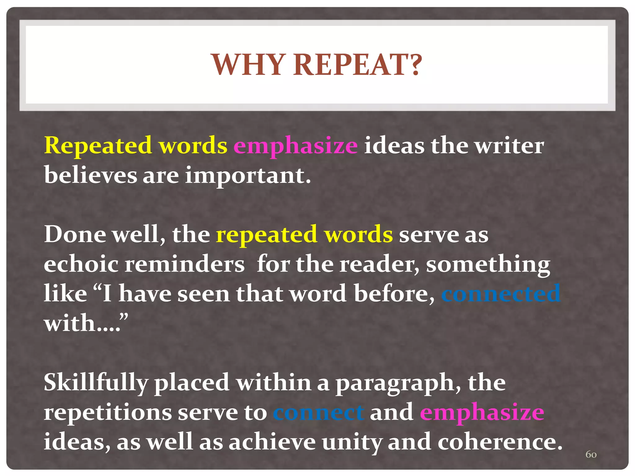 WHY REPEAT?
60
Repeated words emphasize ideas the writer
believes are important.
Done well, the repeated words serve as
echoic reminders for the reader, something
like “I have seen that word before, connected
with….”
Skillfully placed within a paragraph, the
repetitions serve to connect and emphasize
ideas, as well as achieve unity and coherence.
 