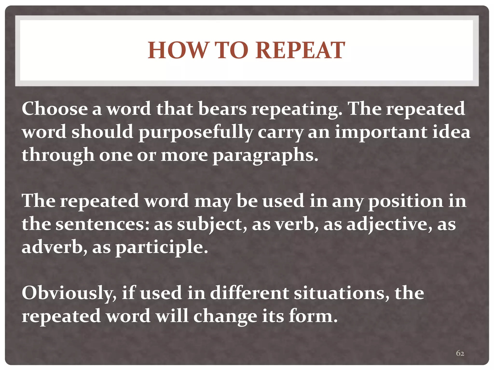 HOW TO REPEAT
62
Choose a word that bears repeating. The repeated
word should purposefully carry an important idea
through one or more paragraphs.
The repeated word may be used in any position in
the sentences: as subject, as verb, as adjective, as
adverb, as participle.
Obviously, if used in different situations, the
repeated word will change its form.
 
