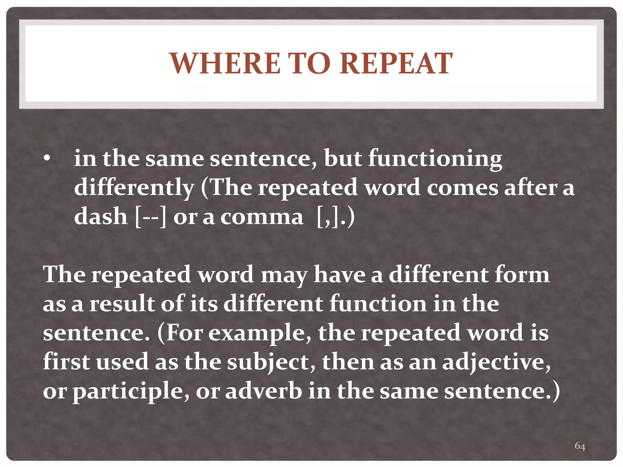 WHERE TO REPEAT
64
• in the same sentence, but functioning
differently (The repeated word comes after a
dash [--] or a comma [,].)
The repeated word may have a different form
as a result of its different function in the
sentence. (For example, the repeated word is
first used as the subject, then as an adjective,
or participle, or adverb in the same sentence.)
 