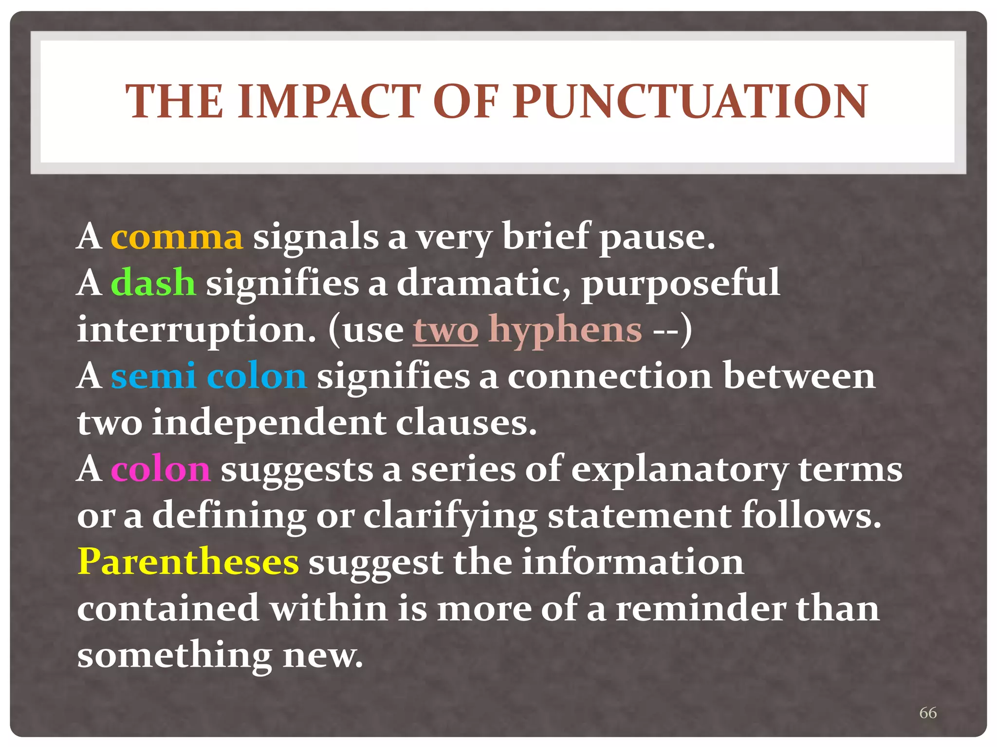 THE IMPACT OF PUNCTUATION
66
A comma signals a very brief pause.
A dash signifies a dramatic, purposeful
interruption. (use two hyphens --)
A semi colon signifies a connection between
two independent clauses.
A colon suggests a series of explanatory terms
or a defining or clarifying statement follows.
Parentheses suggest the information
contained within is more of a reminder than
something new.
 