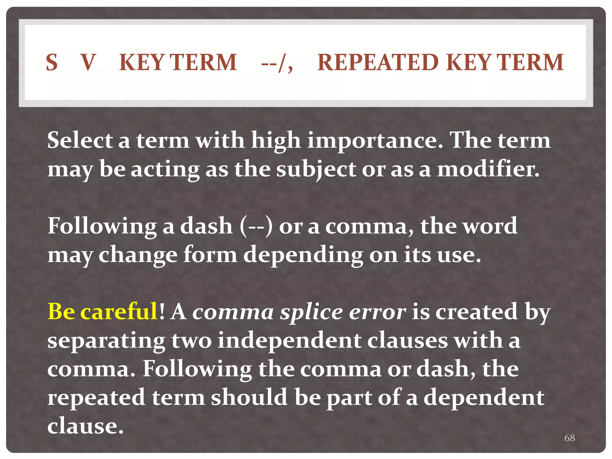 S V KEY TERM --/, REPEATED KEY TERM
68
Select a term with high importance. The term
may be acting as the subject or as a modifier.
Following a dash (--) or a comma, the word
may change form depending on its use.
Be careful! A comma splice error is created by
separating two independent clauses with a
comma. Following the comma or dash, the
repeated term should be part of a dependent
clause.
 