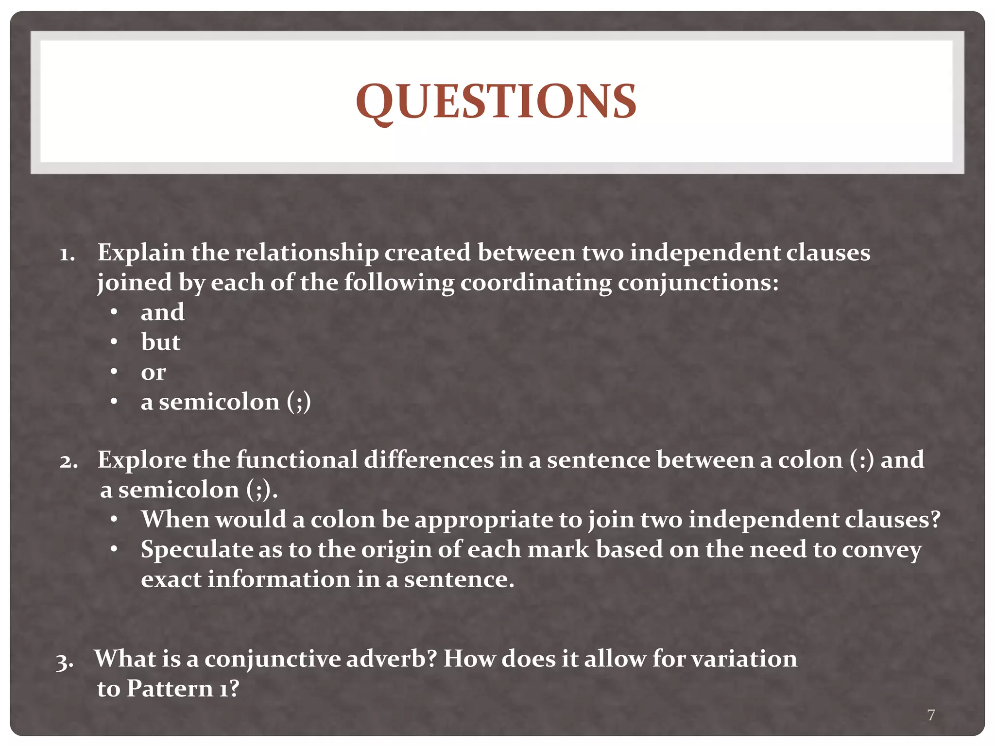 QUESTIONS
7
1. Explain the relationship created between two independent clauses
joined by each of the following coordinating conjunctions:
• and
• but
• or
• a semicolon (;)
2. Explore the functional differences in a sentence between a colon (:) and
a semicolon (;).
• When would a colon be appropriate to join two independent clauses?
• Speculate as to the origin of each mark based on the need to convey
exact information in a sentence.
3. What is a conjunctive adverb? How does it allow for variation
to Pattern 1?
 