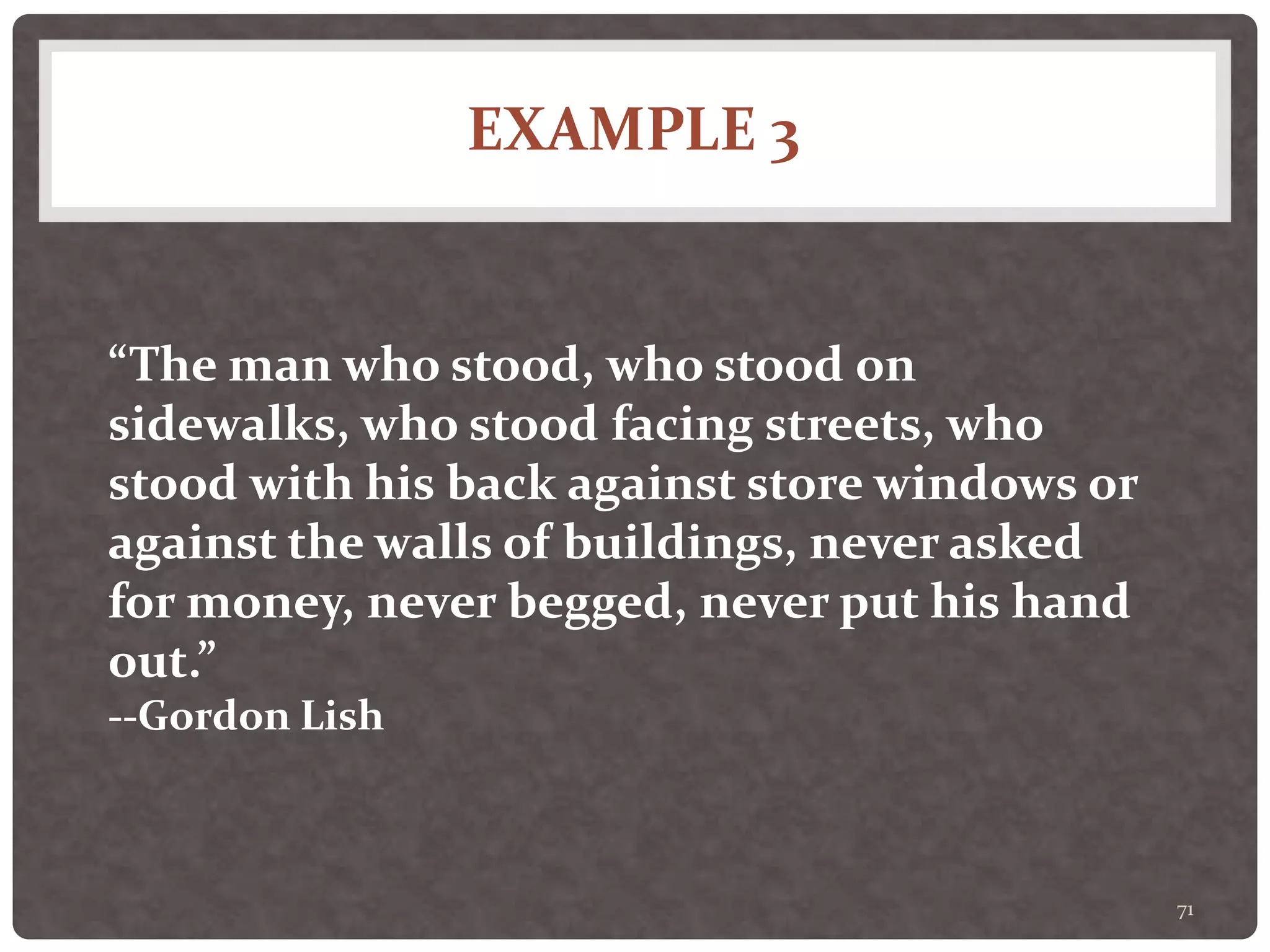 EXAMPLE 3
71
“The man who stood, who stood on
sidewalks, who stood facing streets, who
stood with his back against store windows or
against the walls of buildings, never asked
for money, never begged, never put his hand
out.”
--Gordon Lish
 