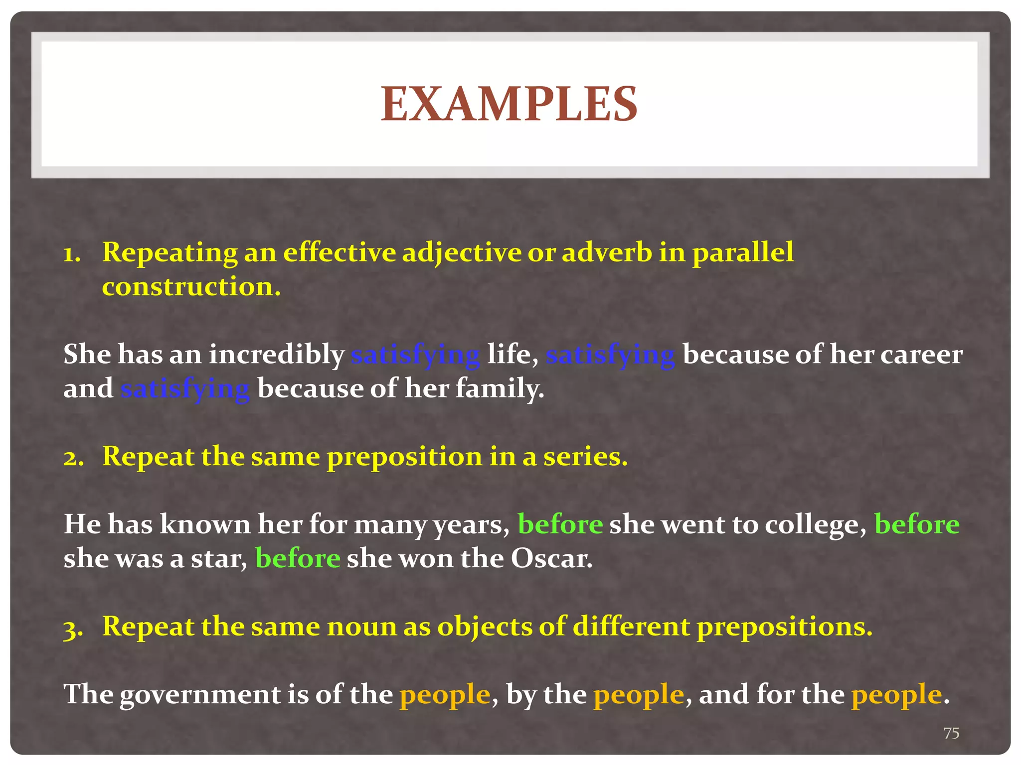 EXAMPLES
75
1. Repeating an effective adjective or adverb in parallel
construction.
She has an incredibly satisfying life, satisfying because of her career
and satisfying because of her family.
2. Repeat the same preposition in a series.
He has known her for many years, before she went to college, before
she was a star, before she won the Oscar.
3. Repeat the same noun as objects of different prepositions.
The government is of the people, by the people, and for the people.
 
