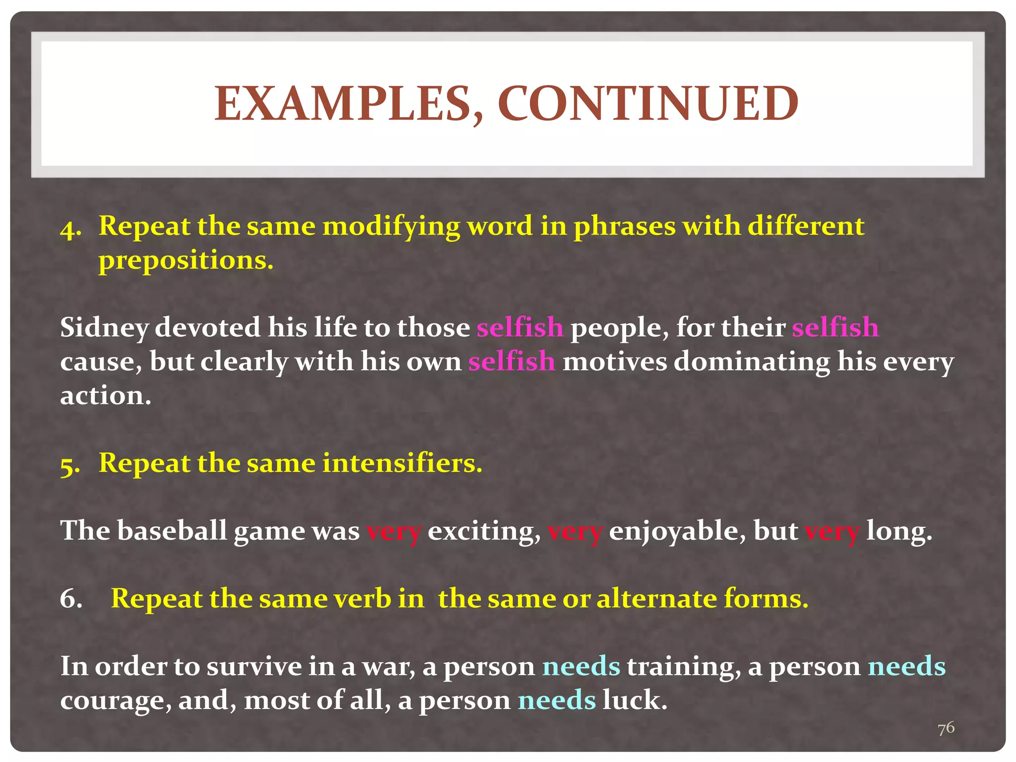 EXAMPLES, CONTINUED
76
4. Repeat the same modifying word in phrases with different
prepositions.
Sidney devoted his life to those selfish people, for their selfish
cause, but clearly with his own selfish motives dominating his every
action.
5. Repeat the same intensifiers.
The baseball game was very exciting, very enjoyable, but very long.
6. Repeat the same verb in the same or alternate forms.
In order to survive in a war, a person needs training, a person needs
courage, and, most of all, a person needs luck.
 