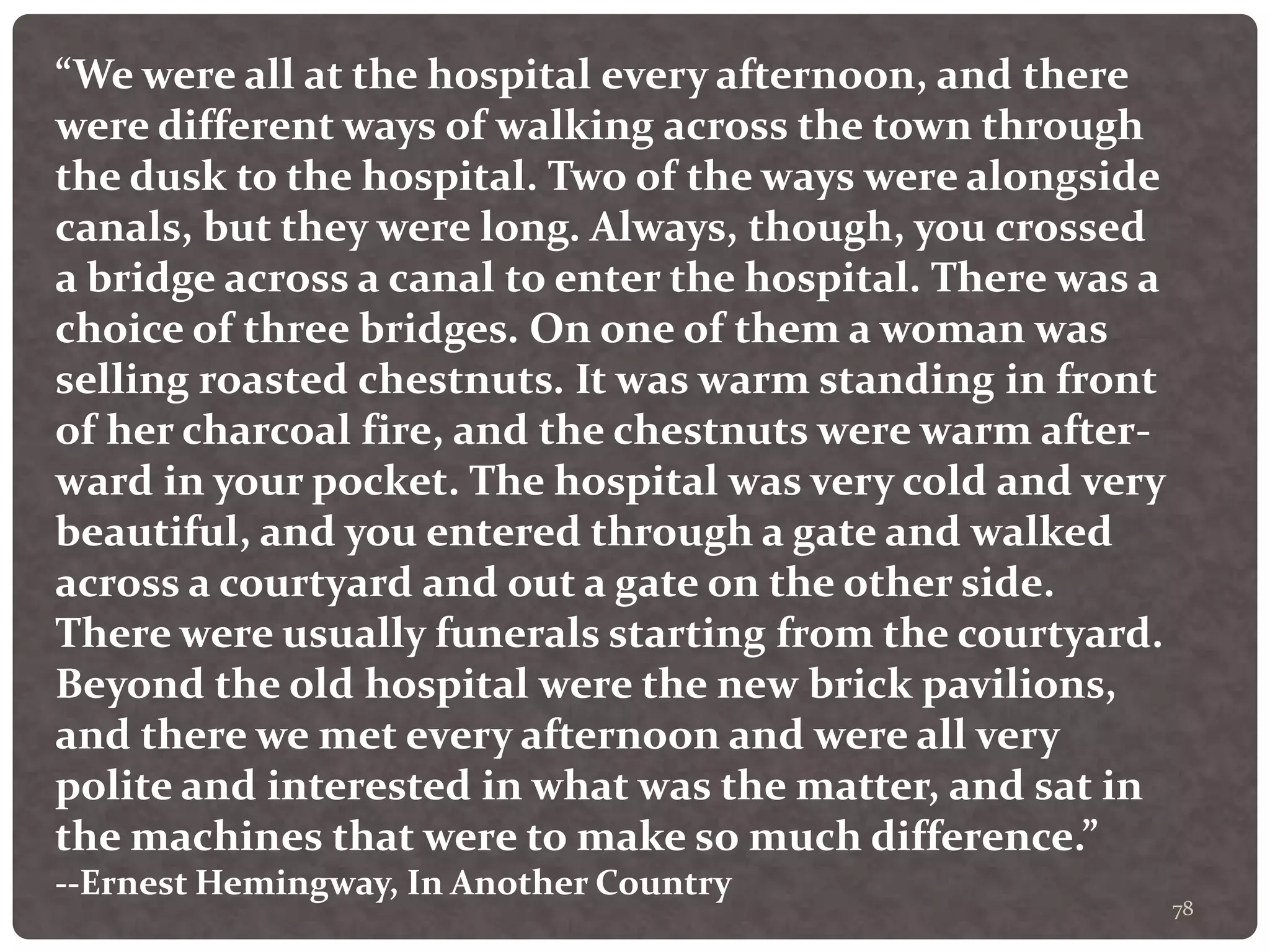 78
“We were all at the hospital every afternoon, and there
were different ways of walking across the town through
the dusk to the hospital. Two of the ways were alongside
canals, but they were long. Always, though, you crossed
a bridge across a canal to enter the hospital. There was a
choice of three bridges. On one of them a woman was
selling roasted chestnuts. It was warm standing in front
of her charcoal fire, and the chestnuts were warm after-
ward in your pocket. The hospital was very cold and very
beautiful, and you entered through a gate and walked
across a courtyard and out a gate on the other side.
There were usually funerals starting from the courtyard.
Beyond the old hospital were the new brick pavilions,
and there we met every afternoon and were all very
polite and interested in what was the matter, and sat in
the machines that were to make so much difference.”
--Ernest Hemingway, In Another Country
 
