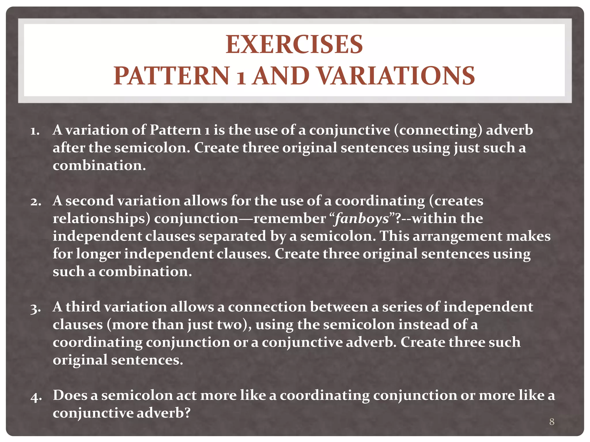 EXERCISES
PATTERN 1 AND VARIATIONS
8
1. A variation of Pattern 1 is the use of a conjunctive (connecting) adverb
after the semicolon. Create three original sentences using just such a
combination.
2. A second variation allows for the use of a coordinating (creates
relationships) conjunction—remember “fanboys”?--within the
independent clauses separated by a semicolon. This arrangement makes
for longer independent clauses. Create three original sentences using
such a combination.
3. A third variation allows a connection between a series of independent
clauses (more than just two), using the semicolon instead of a
coordinating conjunction or a conjunctive adverb. Create three such
original sentences.
4. Does a semicolon act more like a coordinating conjunction or more like a
conjunctive adverb?
 