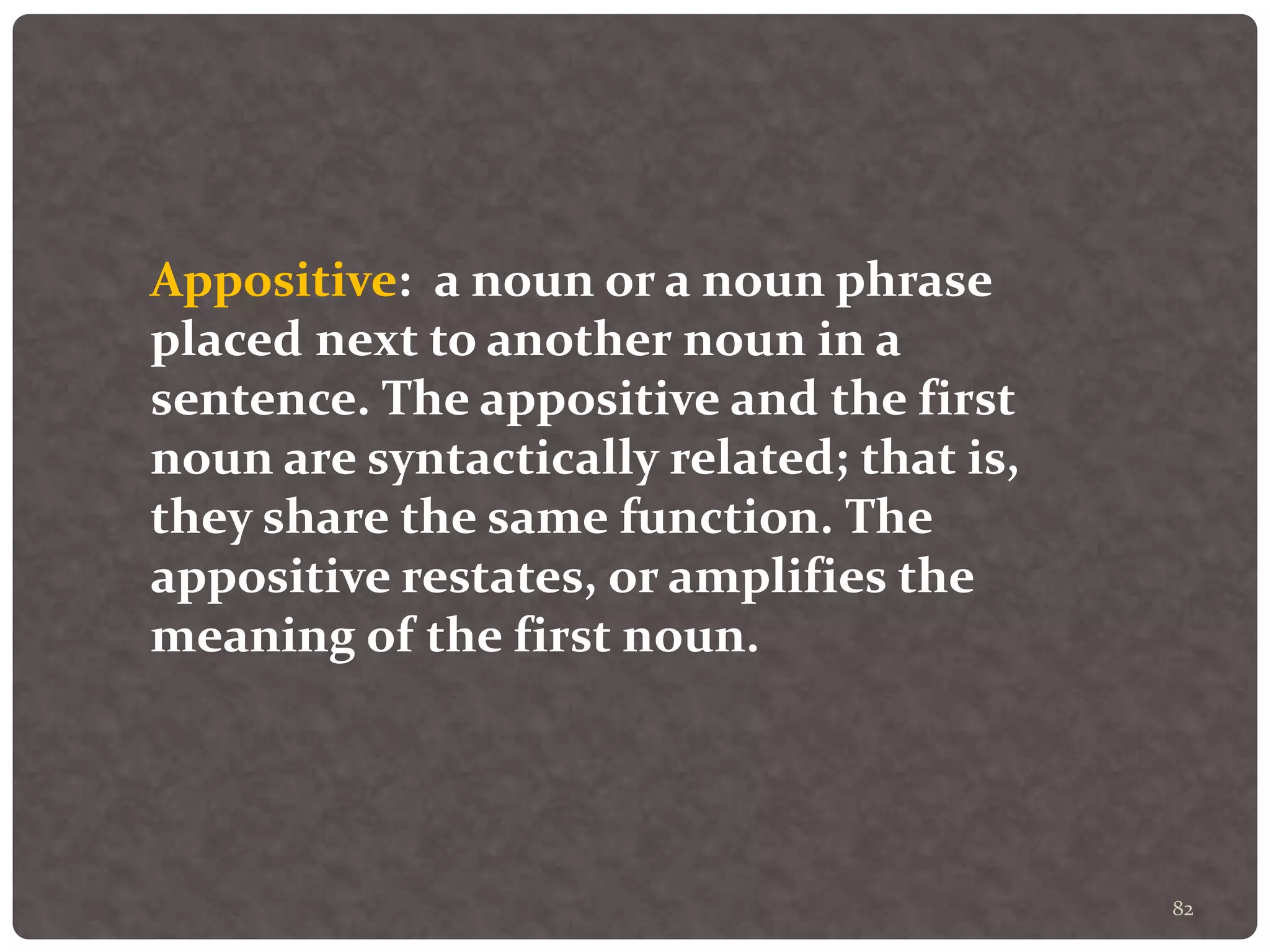 82
Appositive: a noun or a noun phrase
placed next to another noun in a
sentence. The appositive and the first
noun are syntactically related; that is,
they share the same function. The
appositive restates, or amplifies the
meaning of the first noun.
 