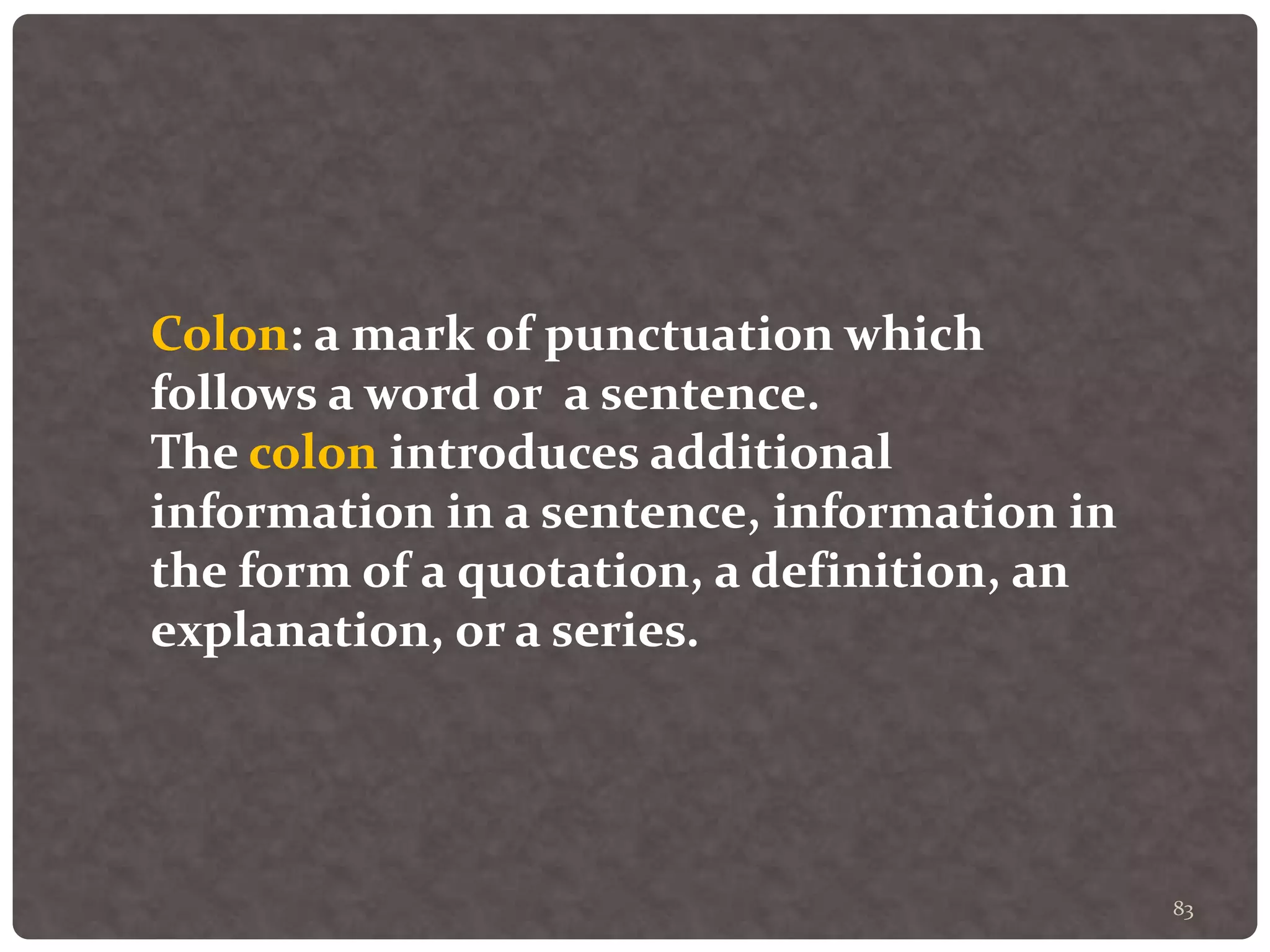 83
Colon: a mark of punctuation which
follows a word or a sentence.
The colon introduces additional
information in a sentence, information in
the form of a quotation, a definition, an
explanation, or a series.
 