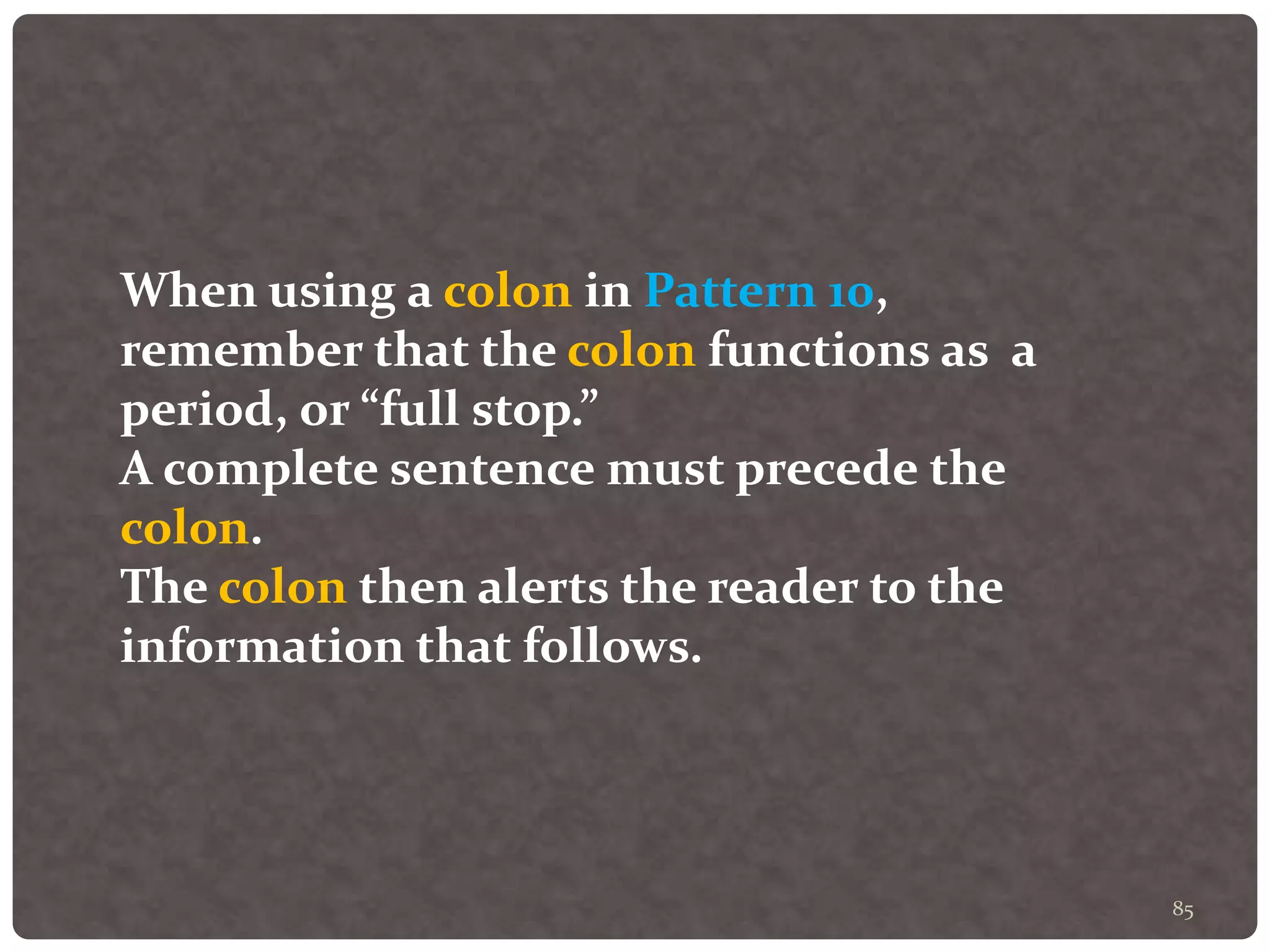 85
When using a colon in Pattern 10,
remember that the colon functions as a
period, or “full stop.”
A complete sentence must precede the
colon.
The colon then alerts the reader to the
information that follows.
 